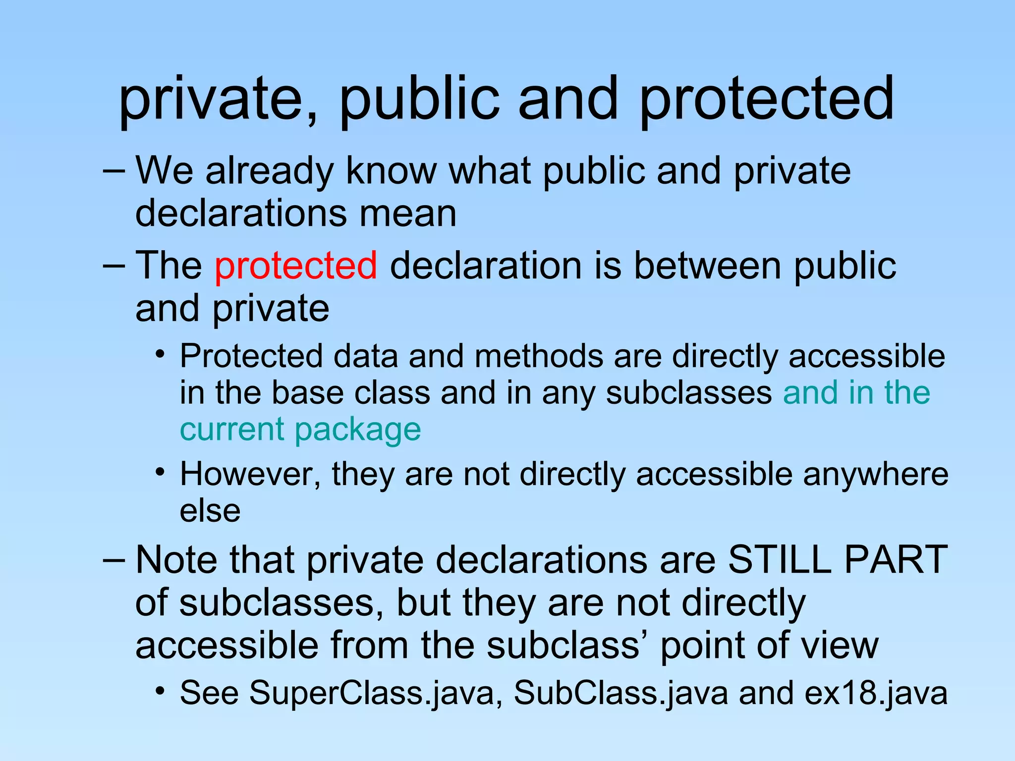 private, public and protected
– We already know what public and private
declarations mean
– The protected declaration is between public
and private
• Protected data and methods are directly accessible
in the base class and in any subclasses and in the
current package
• However, they are not directly accessible anywhere
else
– Note that private declarations are STILL PART
of subclasses, but they are not directly
accessible from the subclass’ point of view
• See SuperClass.java, SubClass.java and ex18.java
 