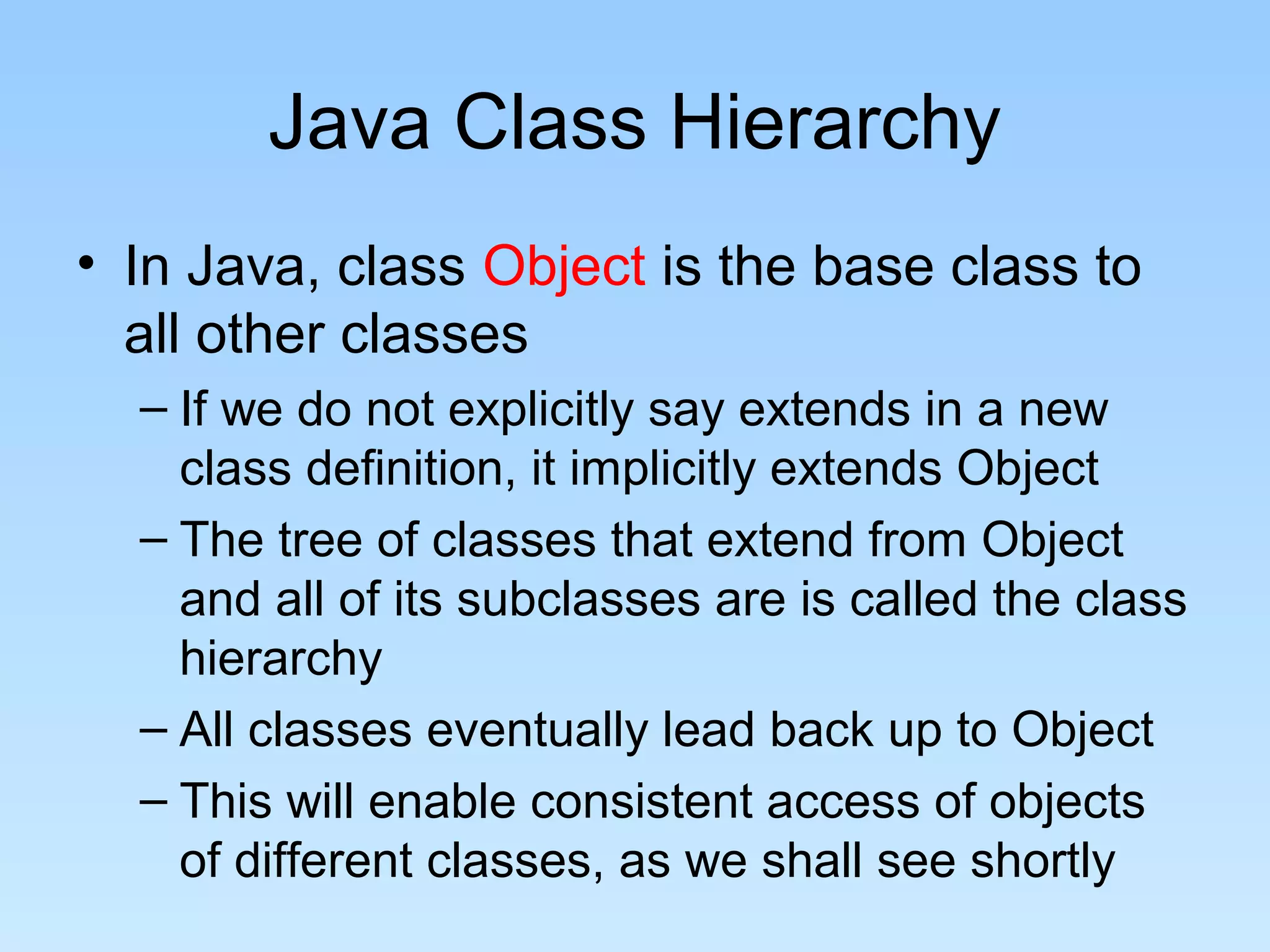 Java Class Hierarchy
• In Java, class Object is the base class to
all other classes
– If we do not explicitly say extends in a new
class definition, it implicitly extends Object
– The tree of classes that extend from Object
and all of its subclasses are is called the class
hierarchy
– All classes eventually lead back up to Object
– This will enable consistent access of objects
of different classes, as we shall see shortly
 