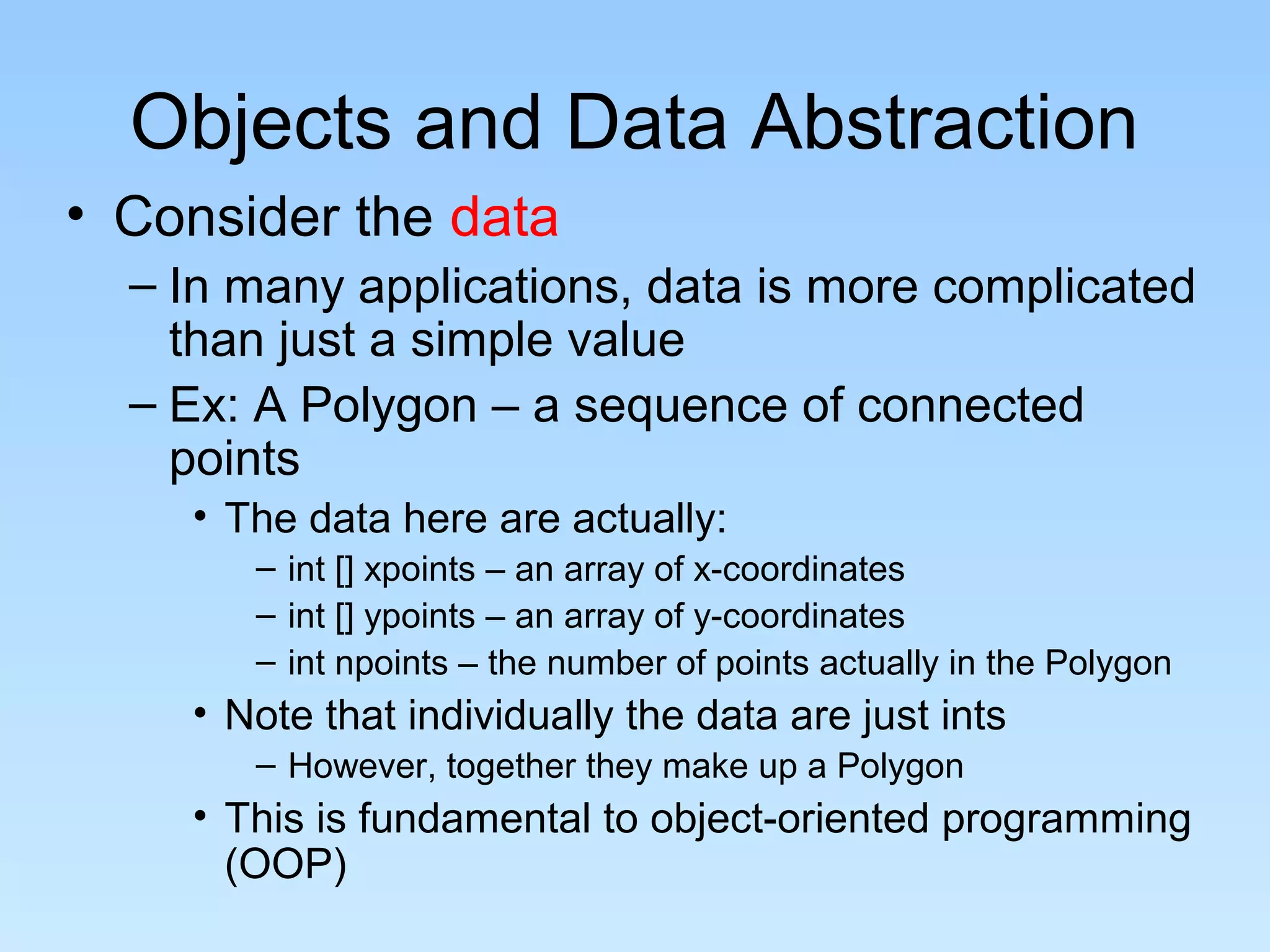 Objects and Data Abstraction
• Consider the data
– In many applications, data is more complicated
than just a simple value
– Ex: A Polygon – a sequence of connected
points
• The data here are actually:
– int [] xpoints – an array of x-coordinates
– int [] ypoints – an array of y-coordinates
– int npoints – the number of points actually in the Polygon
• Note that individually the data are just ints
– However, together they make up a Polygon
• This is fundamental to object-oriented programming
(OOP)
 