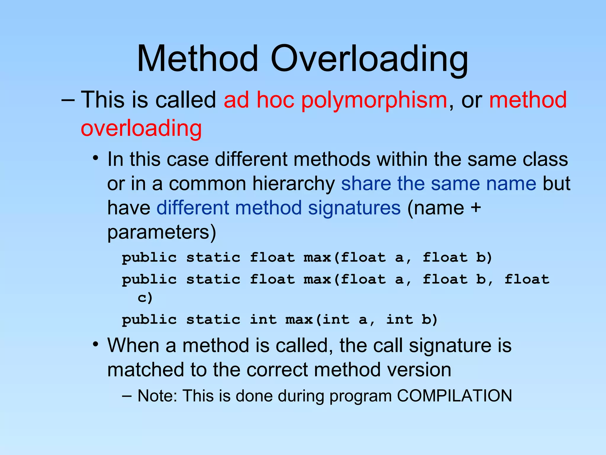 Method Overloading
– This is called ad hoc polymorphism, or method
overloading
• In this case different methods within the same class
or in a common hierarchy share the same name but
have different method signatures (name +
parameters)
public static float max(float a, float b)
public static float max(float a, float b, float
c)
public static int max(int a, int b)
• When a method is called, the call signature is
matched to the correct method version
– Note: This is done during program COMPILATION
 