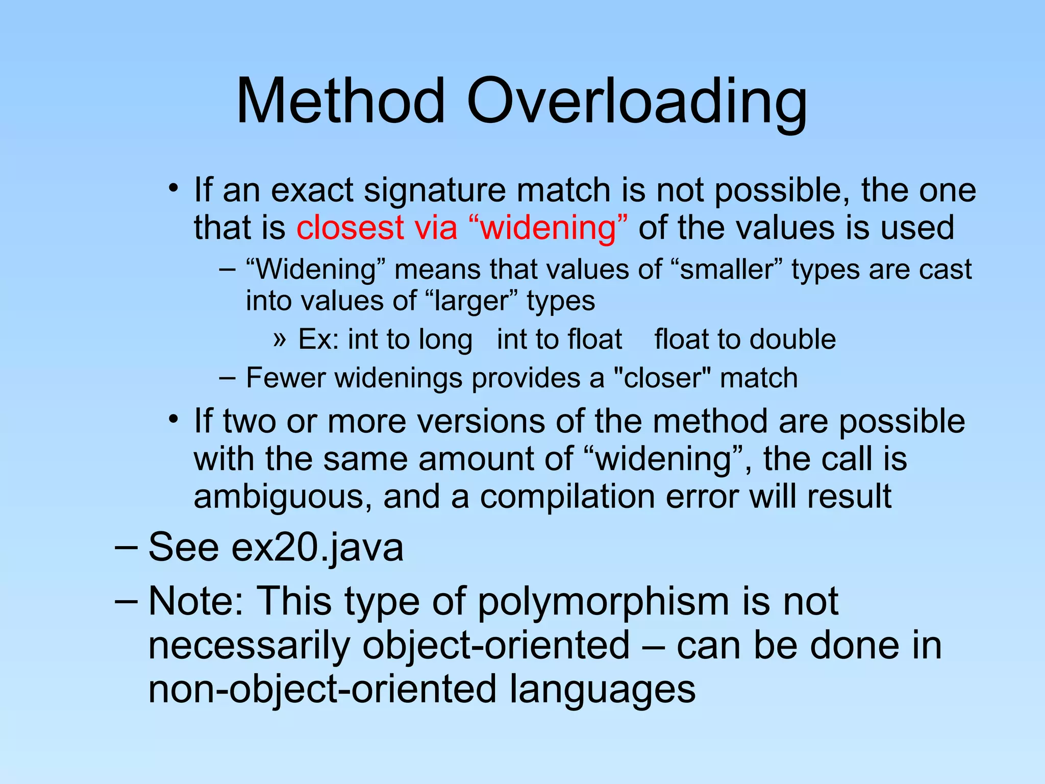 Method Overloading
• If an exact signature match is not possible, the one
that is closest via “widening” of the values is used
– “Widening” means that values of “smaller” types are cast
into values of “larger” types
» Ex: int to long int to float float to double
– Fewer widenings provides a "closer" match
• If two or more versions of the method are possible
with the same amount of “widening”, the call is
ambiguous, and a compilation error will result
– See ex20.java
– Note: This type of polymorphism is not
necessarily object-oriented – can be done in
non-object-oriented languages
 