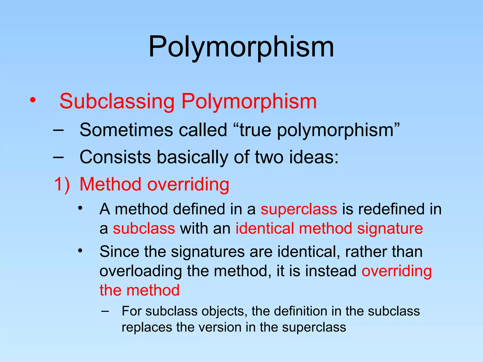 Polymorphism
• Subclassing Polymorphism
– Sometimes called “true polymorphism”
– Consists basically of two ideas:
1) Method overriding
• A method defined in a superclass is redefined in
a subclass with an identical method signature
• Since the signatures are identical, rather than
overloading the method, it is instead overriding
the method
– For subclass objects, the definition in the subclass
replaces the version in the superclass
 