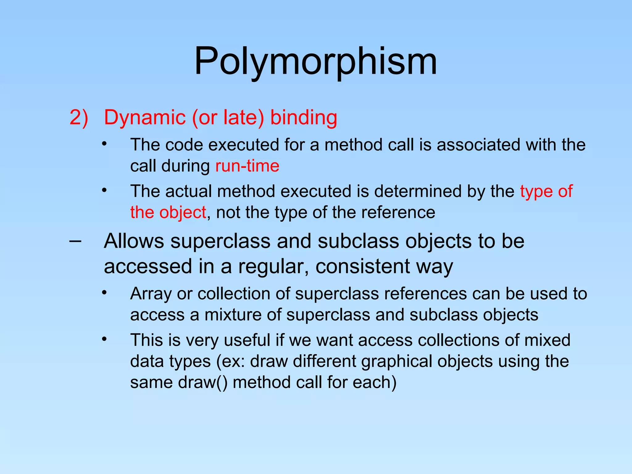 Polymorphism
2) Dynamic (or late) binding
• The code executed for a method call is associated with the
call during run-time
• The actual method executed is determined by the type of
the object, not the type of the reference
– Allows superclass and subclass objects to be
accessed in a regular, consistent way
• Array or collection of superclass references can be used to
access a mixture of superclass and subclass objects
• This is very useful if we want access collections of mixed
data types (ex: draw different graphical objects using the
same draw() method call for each)
 