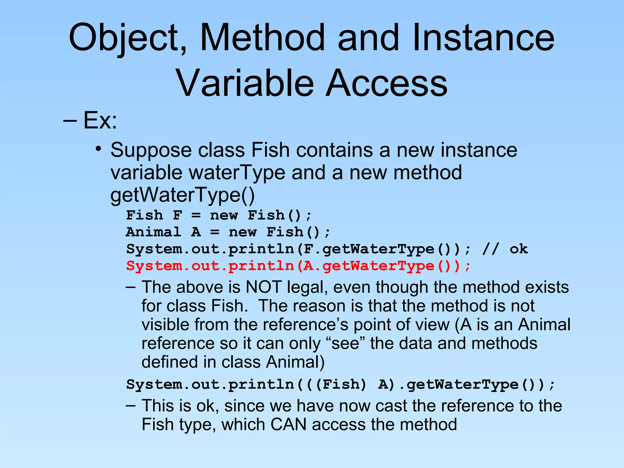 Object, Method and Instance
Variable Access
– Ex:
• Suppose class Fish contains a new instance
variable waterType and a new method
getWaterType()
Fish F = new Fish();
Animal A = new Fish();
System.out.println(F.getWaterType()); // ok
System.out.println(A.getWaterType());
– The above is NOT legal, even though the method exists
for class Fish. The reason is that the method is not
visible from the reference’s point of view (A is an Animal
reference so it can only “see” the data and methods
defined in class Animal)
System.out.println(((Fish) A).getWaterType());
– This is ok, since we have now cast the reference to the
Fish type, which CAN access the method
 