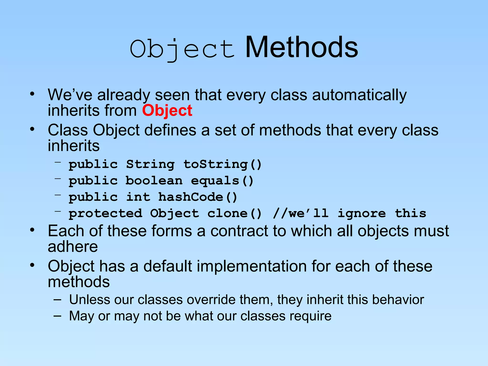 Object Methods
• We’ve already seen that every class automatically
inherits from Object
• Class Object defines a set of methods that every class
inherits
– public String toString()
– public boolean equals()
– public int hashCode()
– protected Object clone() //we’ll ignore this
• Each of these forms a contract to which all objects must
adhere
• Object has a default implementation for each of these
methods
– Unless our classes override them, they inherit this behavior
– May or may not be what our classes require
 