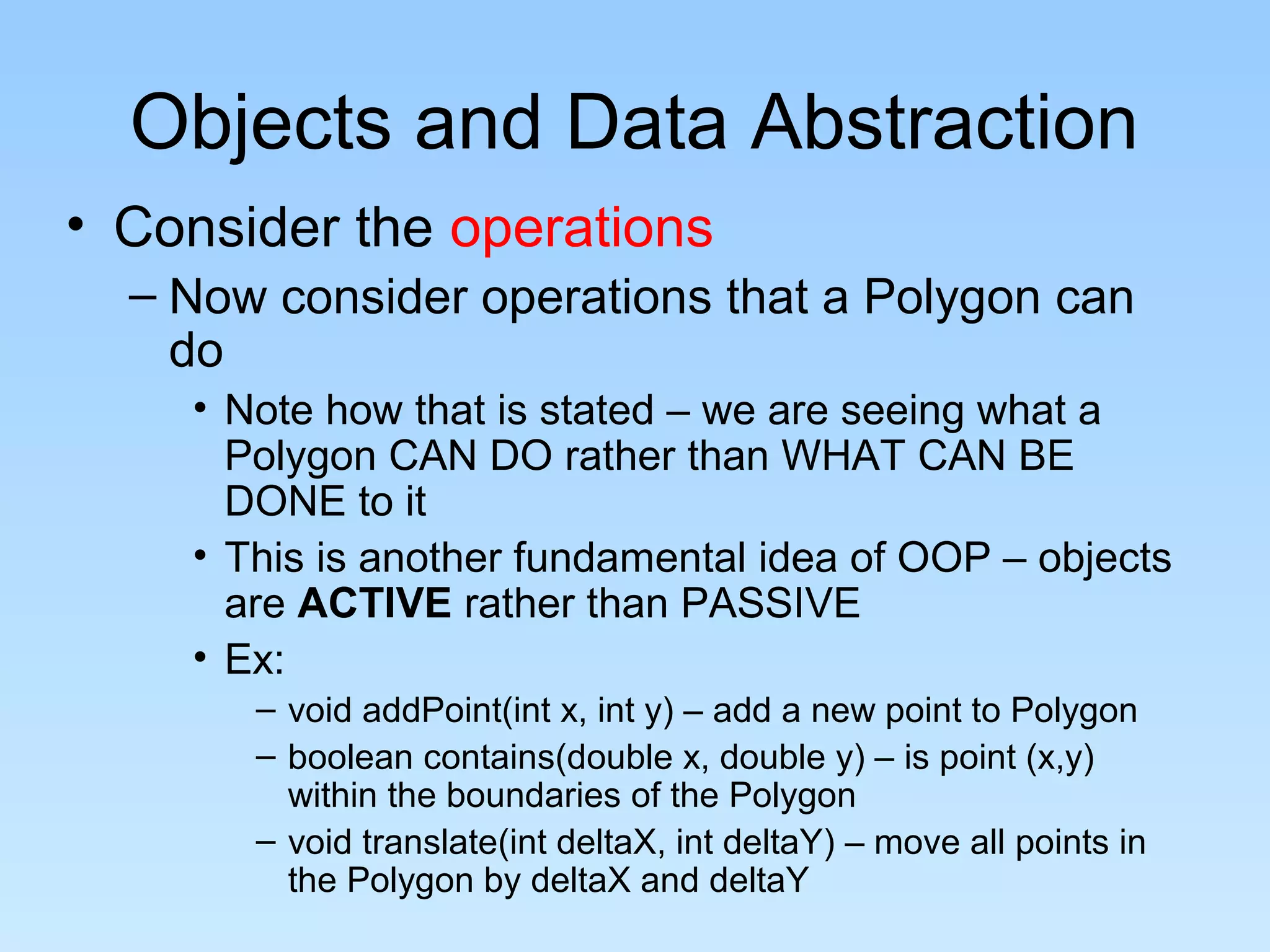 Objects and Data Abstraction
• Consider the operations
– Now consider operations that a Polygon can
do
• Note how that is stated – we are seeing what a
Polygon CAN DO rather than WHAT CAN BE
DONE to it
• This is another fundamental idea of OOP – objects
are ACTIVE rather than PASSIVE
• Ex:
– void addPoint(int x, int y) – add a new point to Polygon
– boolean contains(double x, double y) – is point (x,y)
within the boundaries of the Polygon
– void translate(int deltaX, int deltaY) – move all points in
the Polygon by deltaX and deltaY
 