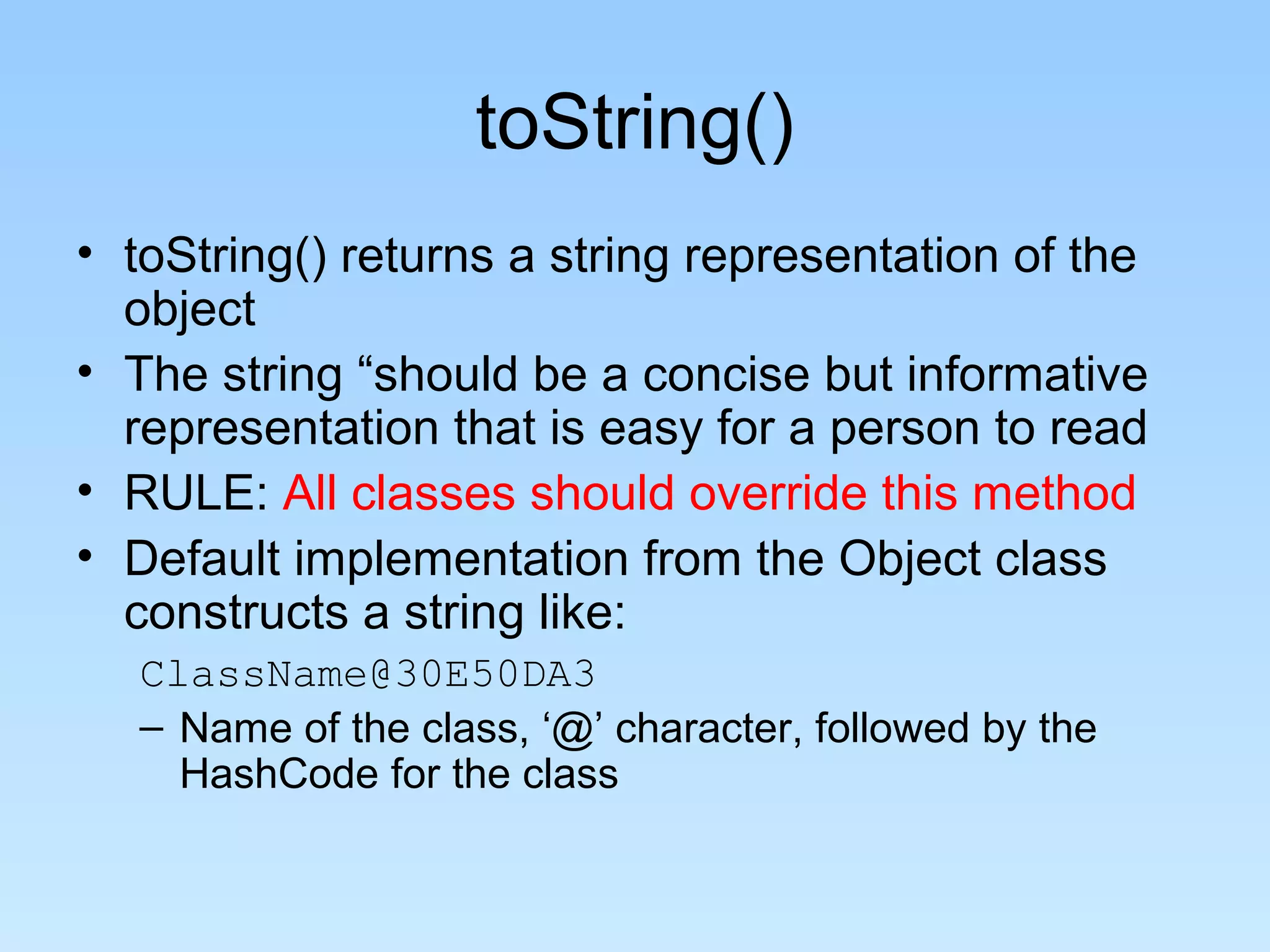 toString()
• toString() returns a string representation of the
object
• The string “should be a concise but informative
representation that is easy for a person to read
• RULE: All classes should override this method
• Default implementation from the Object class
constructs a string like:
ClassName@30E50DA3
– Name of the class, ‘@’ character, followed by the
HashCode for the class
 