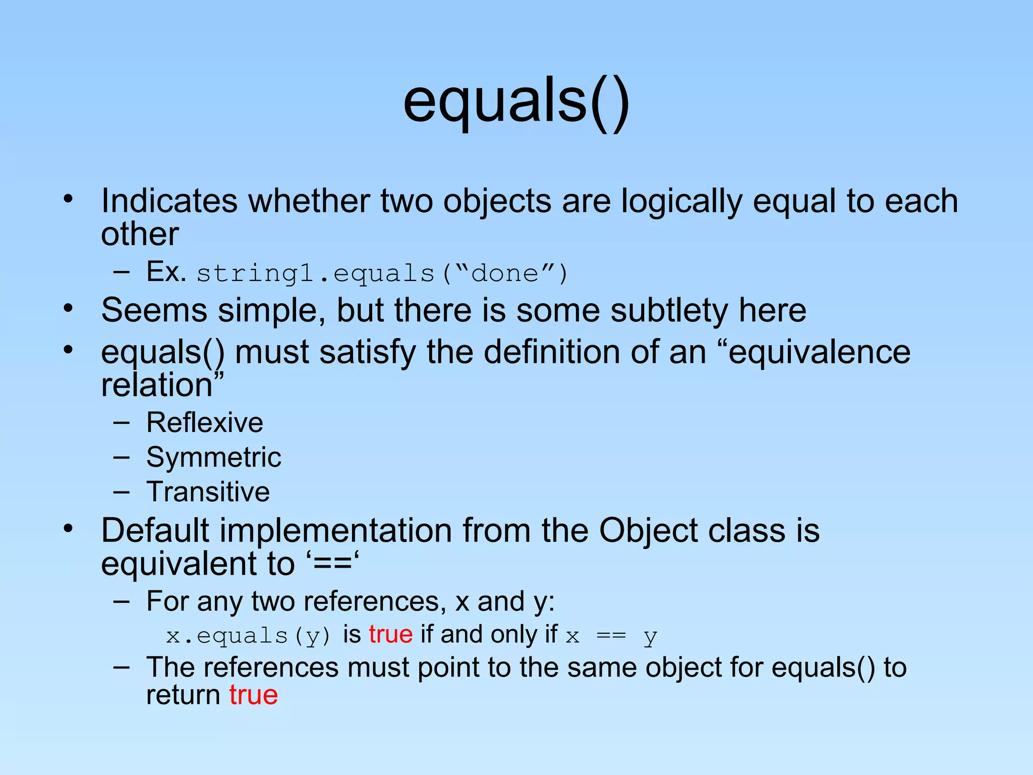 equals()
• Indicates whether two objects are logically equal to each
other
– Ex. string1.equals(“done”)
• Seems simple, but there is some subtlety here
• equals() must satisfy the definition of an “equivalence
relation”
– Reflexive
– Symmetric
– Transitive
• Default implementation from the Object class is
equivalent to ‘==‘
– For any two references, x and y:
x.equals(y) is true if and only if x == y
– The references must point to the same object for equals() to
return true
 