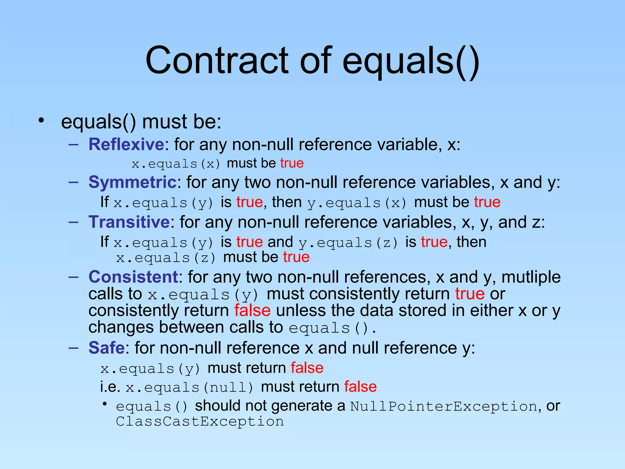 Contract of equals()
• equals() must be:
– Reflexive: for any non-null reference variable, x:
x.equals(x) must be true
– Symmetric: for any two non-null reference variables, x and y:
If x.equals(y) is true, then y.equals(x) must be true
– Transitive: for any non-null reference variables, x, y, and z:
If x.equals(y) is true and y.equals(z) is true, then
x.equals(z) must be true
– Consistent: for any two non-null references, x and y, mutliple
calls to x.equals(y) must consistently return true or
consistently return false unless the data stored in either x or y
changes between calls to equals().
– Safe: for non-null reference x and null reference y:
x.equals(y) must return false
i.e. x.equals(null) must return false
• equals() should not generate a NullPointerException, or
ClassCastException
 