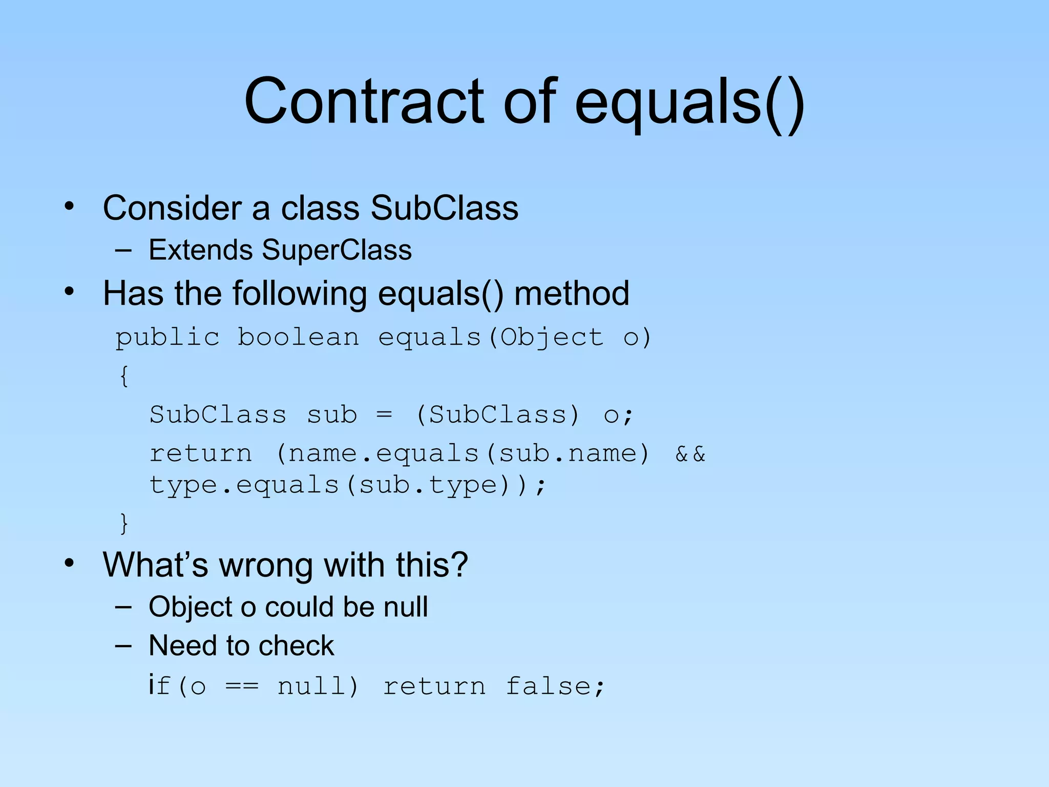 Contract of equals()
• Consider a class SubClass
– Extends SuperClass
• Has the following equals() method
public boolean equals(Object o)
{
SubClass sub = (SubClass) o;
return (name.equals(sub.name) &&
type.equals(sub.type));
}
• What’s wrong with this?
– Object o could be null
– Need to check
if(o == null) return false;
 