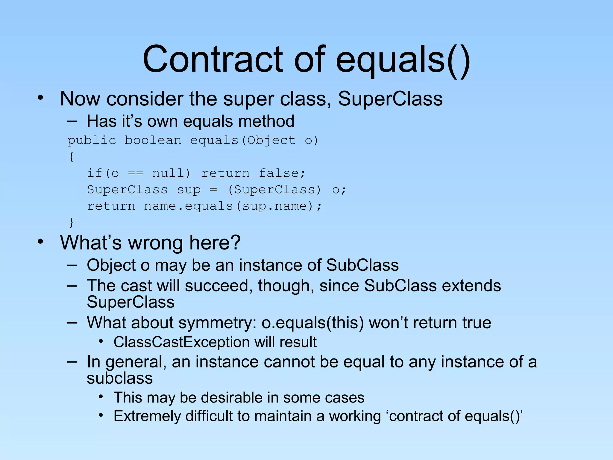 Contract of equals()
• Now consider the super class, SuperClass
– Has it’s own equals method
public boolean equals(Object o)
{
if(o == null) return false;
SuperClass sup = (SuperClass) o;
return name.equals(sup.name);
}
• What’s wrong here?
– Object o may be an instance of SubClass
– The cast will succeed, though, since SubClass extends
SuperClass
– What about symmetry: o.equals(this) won’t return true
• ClassCastException will result
– In general, an instance cannot be equal to any instance of a
subclass
• This may be desirable in some cases
• Extremely difficult to maintain a working ‘contract of equals()’
 