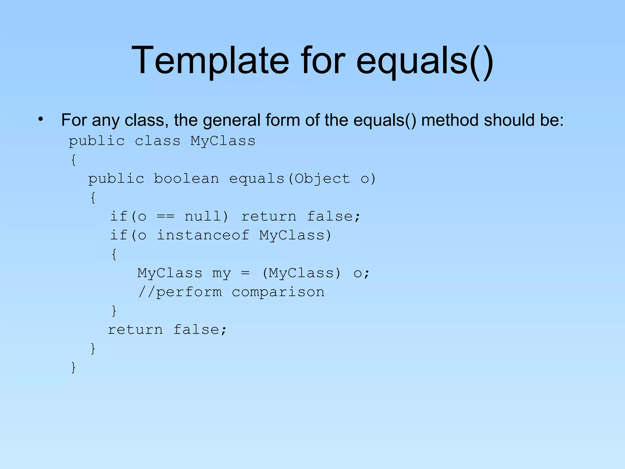 Template for equals()
• For any class, the general form of the equals() method should be:
public class MyClass
{
public boolean equals(Object o)
{
if(o == null) return false;
if(o instanceof MyClass)
{
MyClass my = (MyClass) o;
//perform comparison
}
return false;
}
}
 