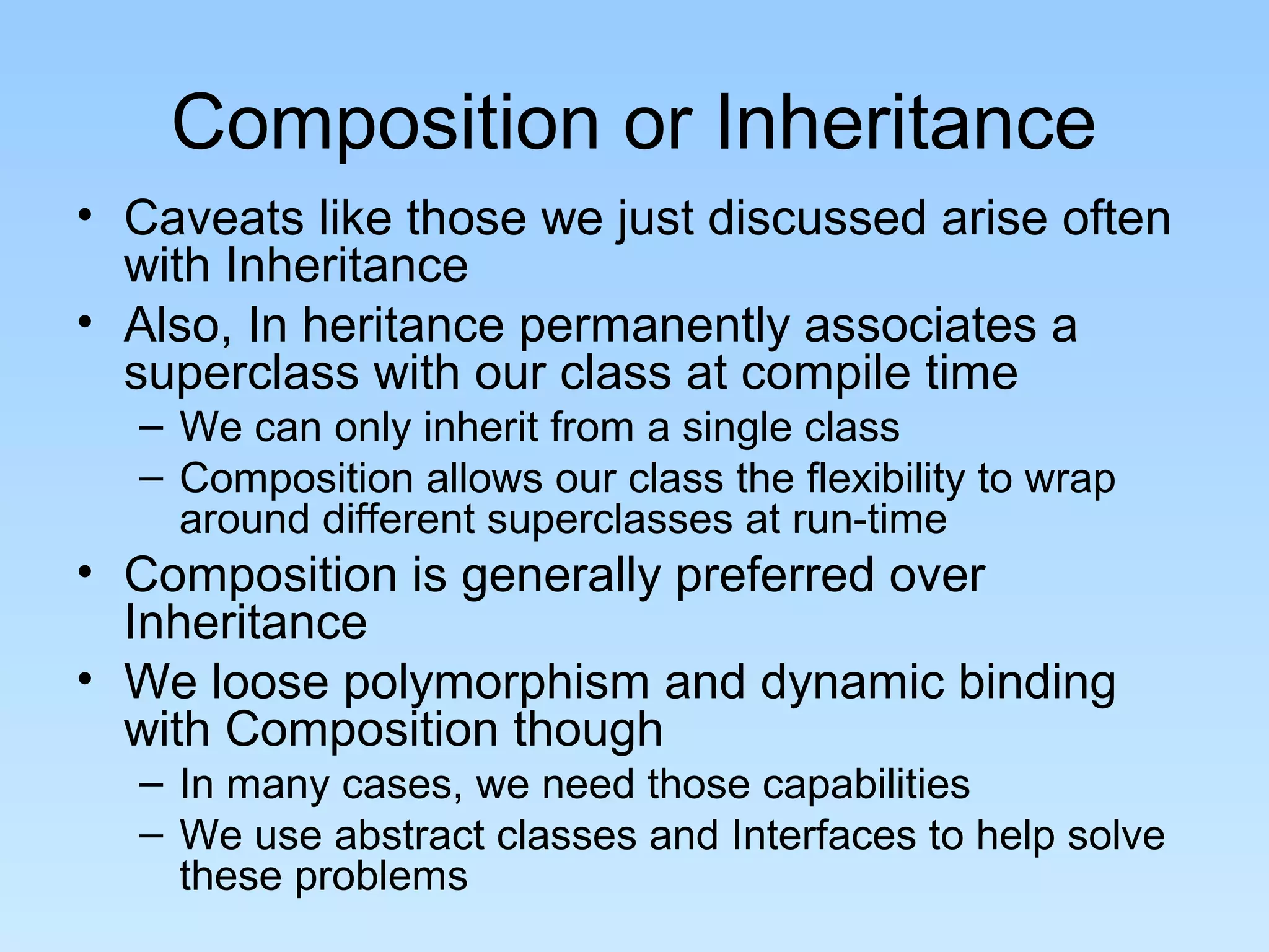 Composition or Inheritance
• Caveats like those we just discussed arise often
with Inheritance
• Also, In heritance permanently associates a
superclass with our class at compile time
– We can only inherit from a single class
– Composition allows our class the flexibility to wrap
around different superclasses at run-time
• Composition is generally preferred over
Inheritance
• We loose polymorphism and dynamic binding
with Composition though
– In many cases, we need those capabilities
– We use abstract classes and Interfaces to help solve
these problems
 