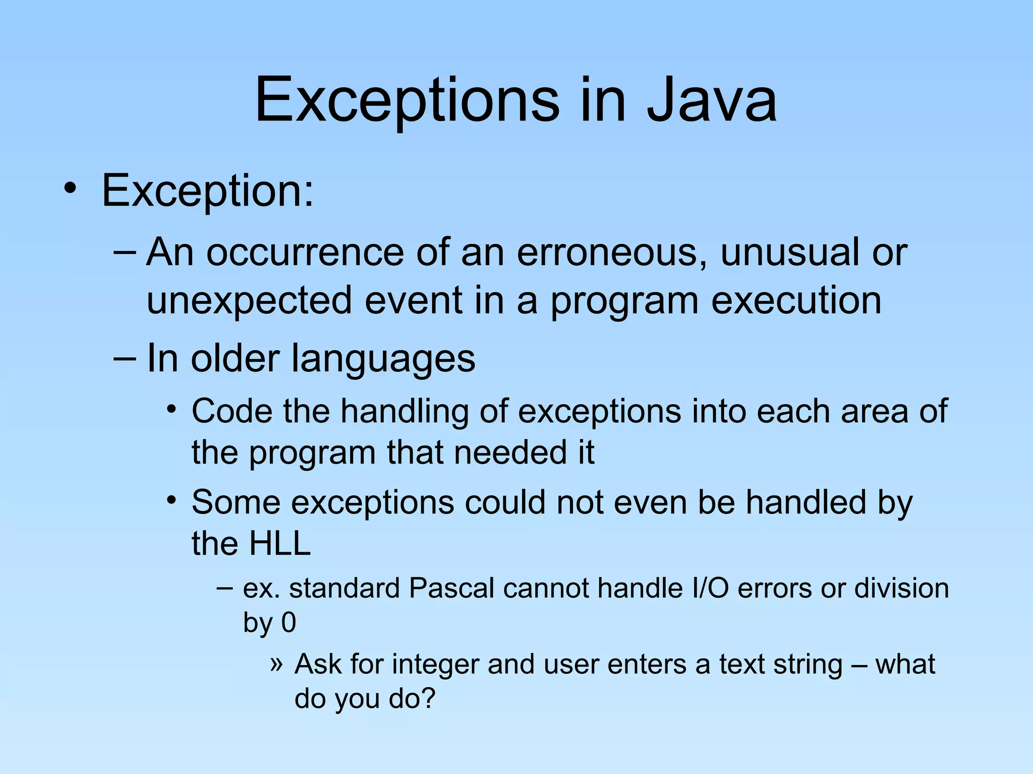 Exceptions in Java
• Exception:
– An occurrence of an erroneous, unusual or
unexpected event in a program execution
– In older languages
• Code the handling of exceptions into each area of
the program that needed it
• Some exceptions could not even be handled by
the HLL
– ex. standard Pascal cannot handle I/O errors or division
by 0
» Ask for integer and user enters a text string – what
do you do?
 