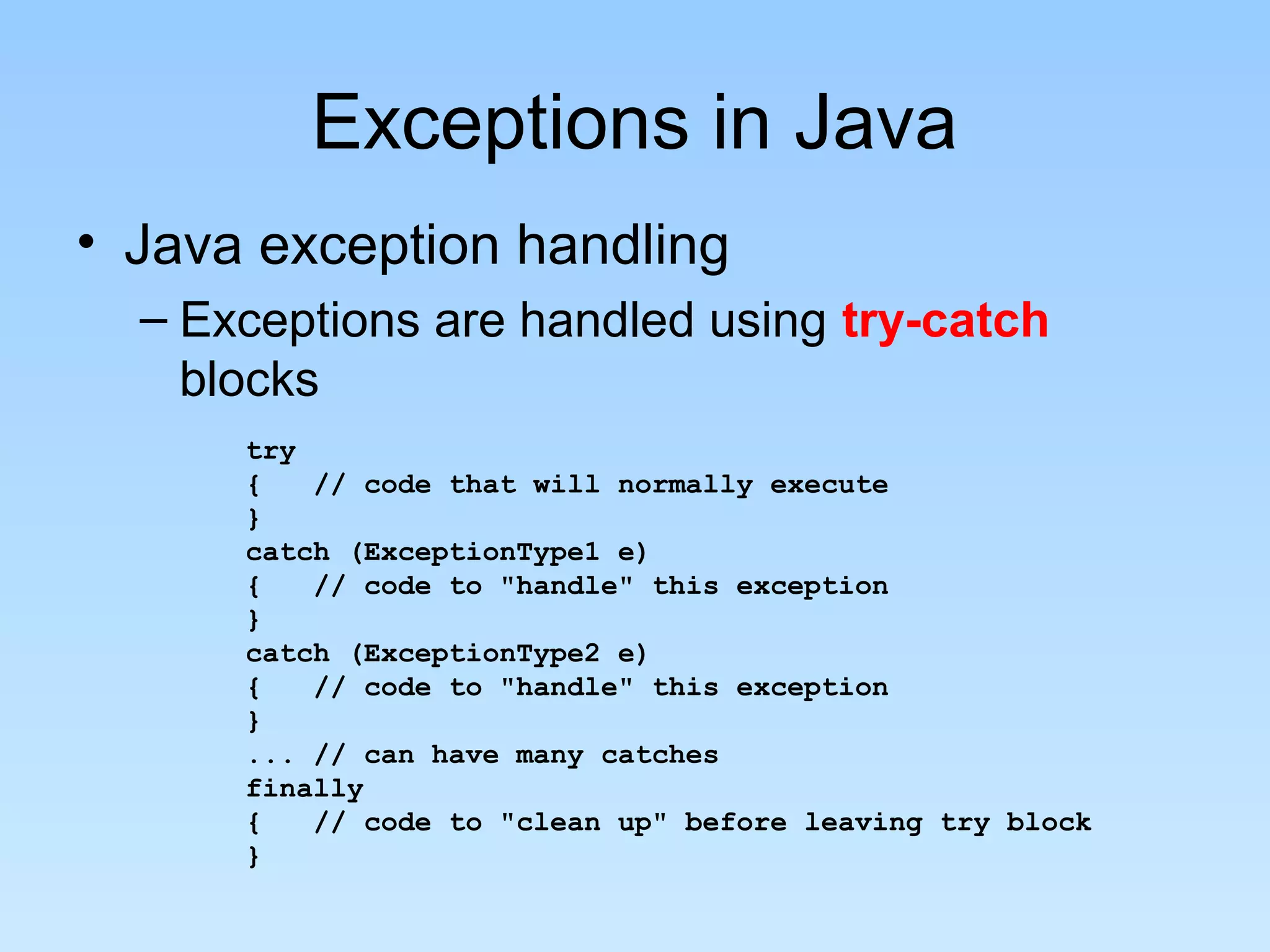 Exceptions in Java
• Java exception handling
– Exceptions are handled using try-catch
blocks
try
{ // code that will normally execute
}
catch (ExceptionType1 e)
{ // code to "handle" this exception
}
catch (ExceptionType2 e)
{ // code to "handle" this exception
}
... // can have many catches
finally
{ // code to "clean up" before leaving try block
}
 