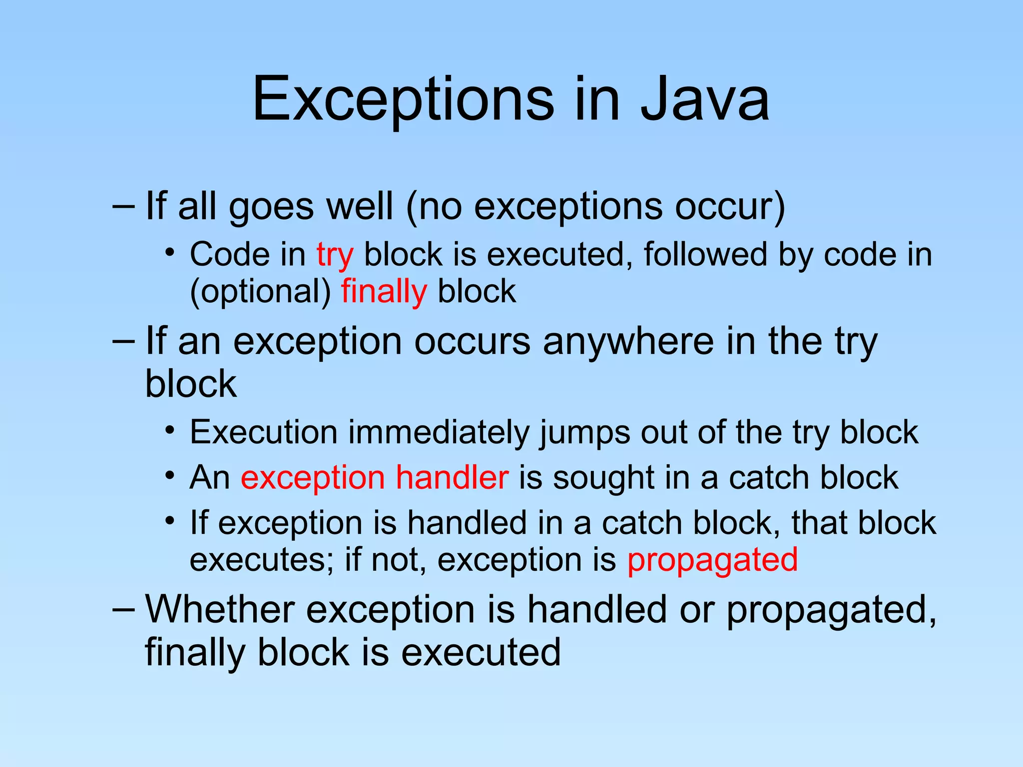 Exceptions in Java
– If all goes well (no exceptions occur)
• Code in try block is executed, followed by code in
(optional) finally block
– If an exception occurs anywhere in the try
block
• Execution immediately jumps out of the try block
• An exception handler is sought in a catch block
• If exception is handled in a catch block, that block
executes; if not, exception is propagated
– Whether exception is handled or propagated,
finally block is executed
 