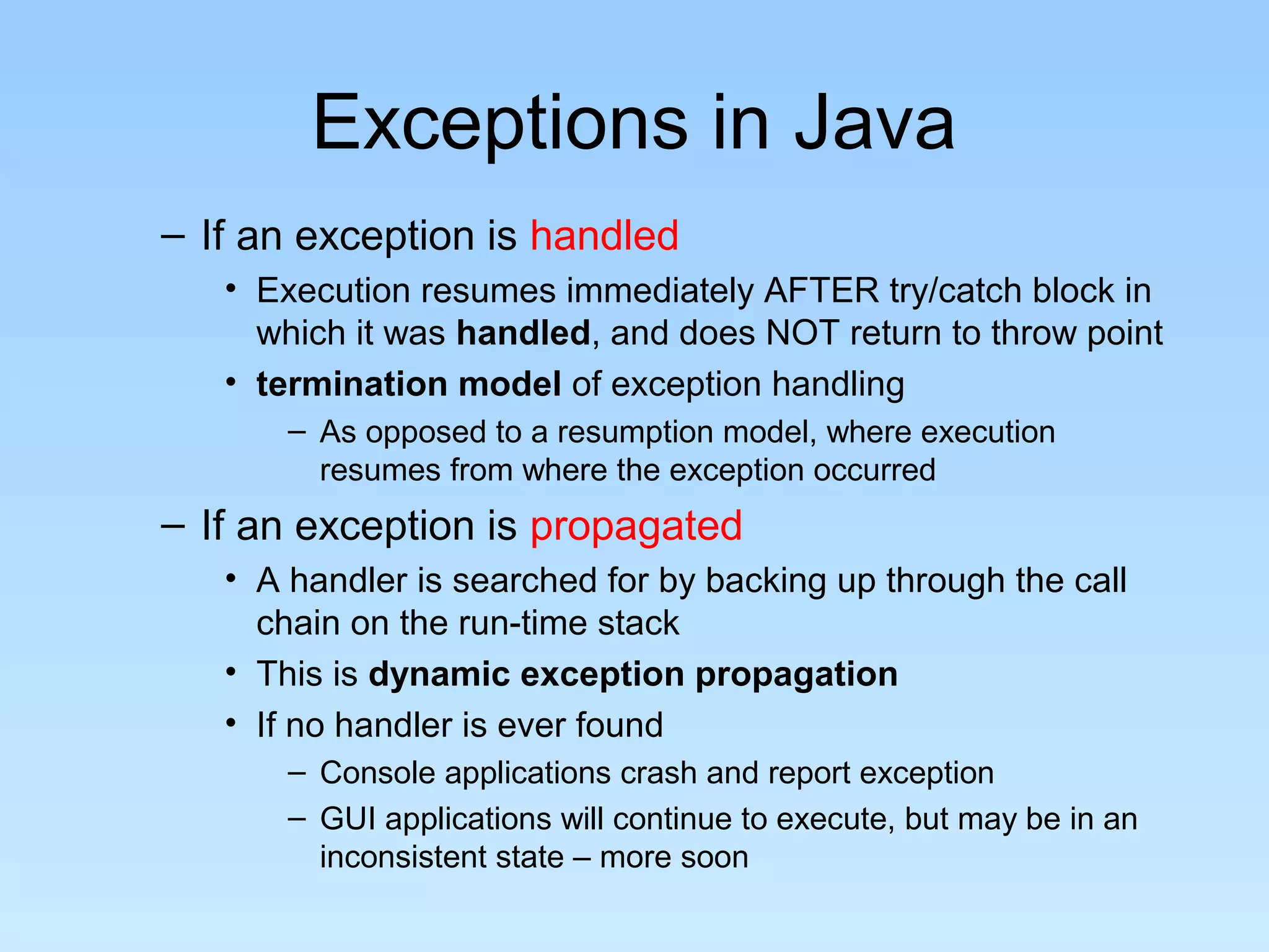 Exceptions in Java
– If an exception is handled
• Execution resumes immediately AFTER try/catch block in
which it was handled, and does NOT return to throw point
• termination model of exception handling
– As opposed to a resumption model, where execution
resumes from where the exception occurred
– If an exception is propagated
• A handler is searched for by backing up through the call
chain on the run-time stack
• This is dynamic exception propagation
• If no handler is ever found
– Console applications crash and report exception
– GUI applications will continue to execute, but may be in an
inconsistent state – more soon
 