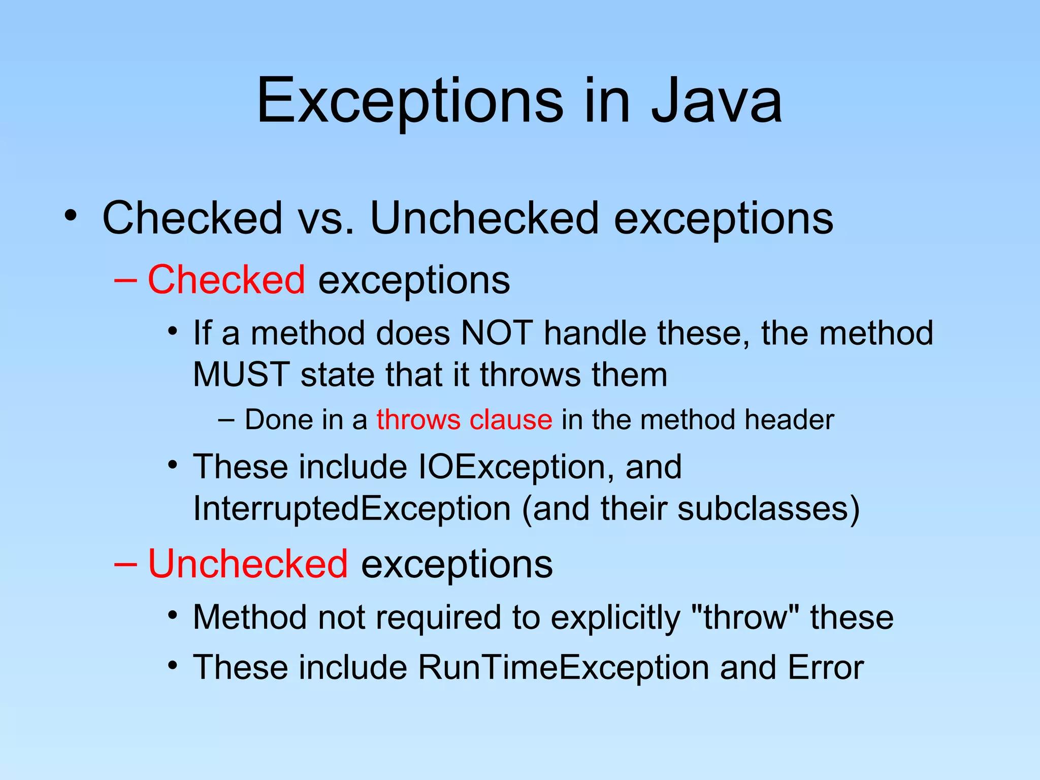 Exceptions in Java
• Checked vs. Unchecked exceptions
– Checked exceptions
• If a method does NOT handle these, the method
MUST state that it throws them
– Done in a throws clause in the method header
• These include IOException, and
InterruptedException (and their subclasses)
– Unchecked exceptions
• Method not required to explicitly "throw" these
• These include RunTimeException and Error
 