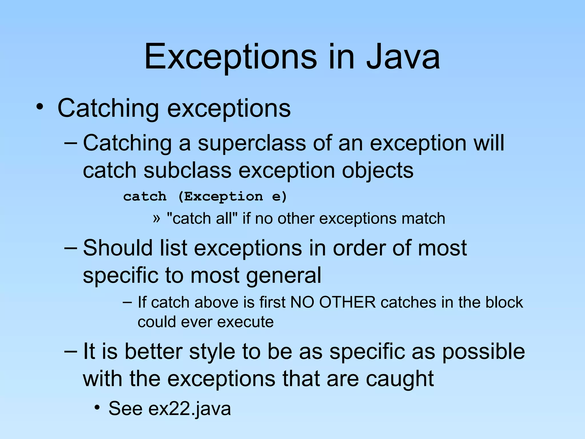 Exceptions in Java
• Catching exceptions
– Catching a superclass of an exception will
catch subclass exception objects
catch (Exception e)
» "catch all" if no other exceptions match
– Should list exceptions in order of most
specific to most general
– If catch above is first NO OTHER catches in the block
could ever execute
– It is better style to be as specific as possible
with the exceptions that are caught
• See ex22.java
 