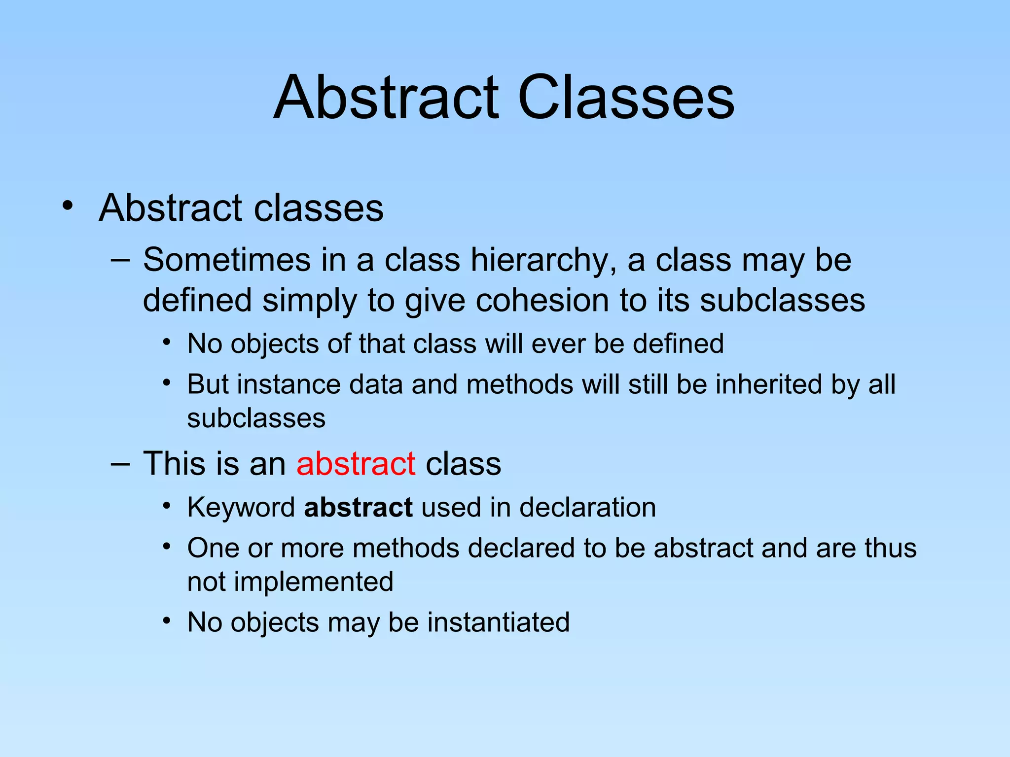 Abstract Classes
• Abstract classes
– Sometimes in a class hierarchy, a class may be
defined simply to give cohesion to its subclasses
• No objects of that class will ever be defined
• But instance data and methods will still be inherited by all
subclasses
– This is an abstract class
• Keyword abstract used in declaration
• One or more methods declared to be abstract and are thus
not implemented
• No objects may be instantiated
 