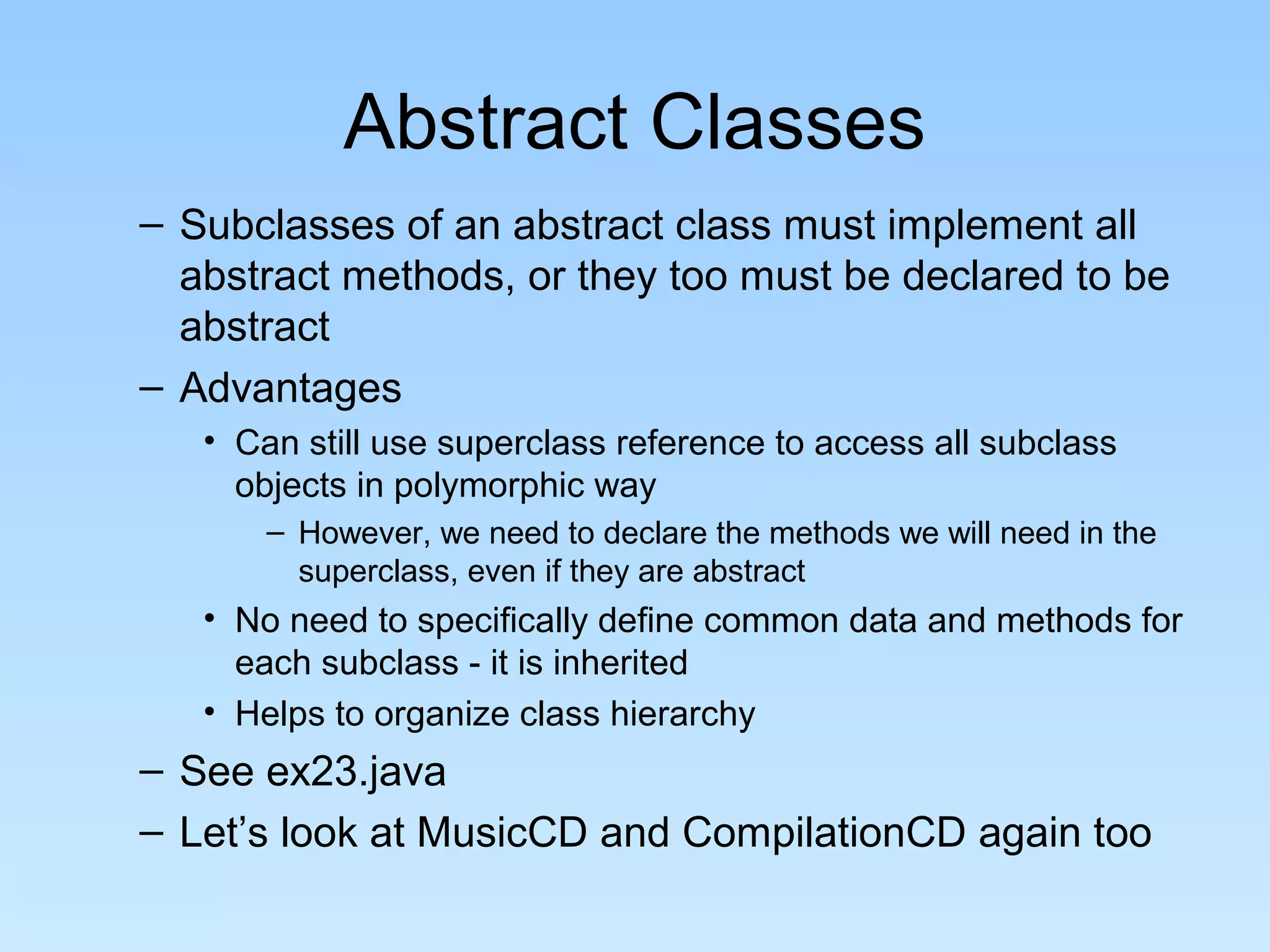 Abstract Classes
– Subclasses of an abstract class must implement all
abstract methods, or they too must be declared to be
abstract
– Advantages
• Can still use superclass reference to access all subclass
objects in polymorphic way
– However, we need to declare the methods we will need in the
superclass, even if they are abstract
• No need to specifically define common data and methods for
each subclass - it is inherited
• Helps to organize class hierarchy
– See ex23.java
– Let’s look at MusicCD and CompilationCD again too
 