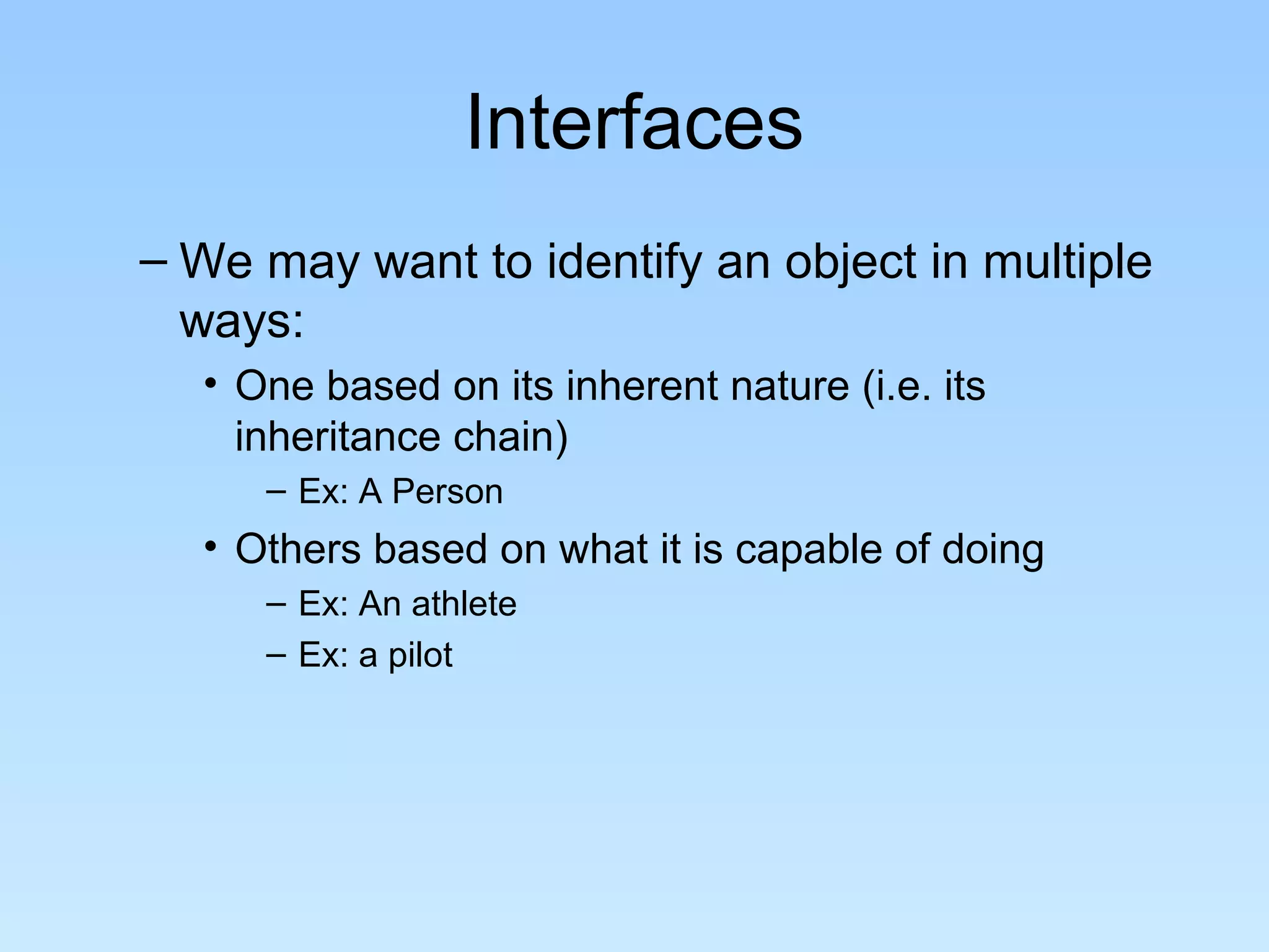 Interfaces
– We may want to identify an object in multiple
ways:
• One based on its inherent nature (i.e. its
inheritance chain)
– Ex: A Person
• Others based on what it is capable of doing
– Ex: An athlete
– Ex: a pilot
 