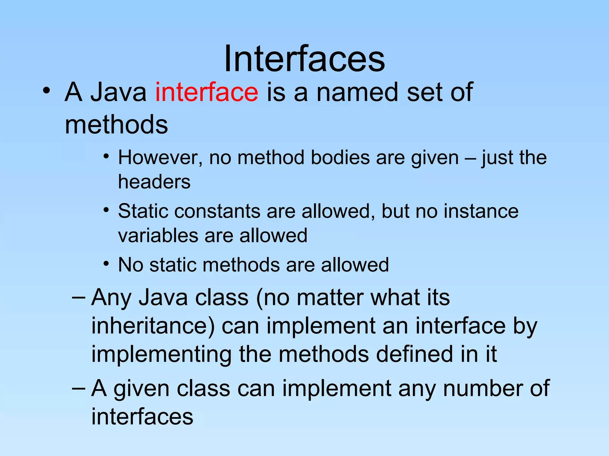 Interfaces
• A Java interface is a named set of
methods
• However, no method bodies are given – just the
headers
• Static constants are allowed, but no instance
variables are allowed
• No static methods are allowed
– Any Java class (no matter what its
inheritance) can implement an interface by
implementing the methods defined in it
– A given class can implement any number of
interfaces
 