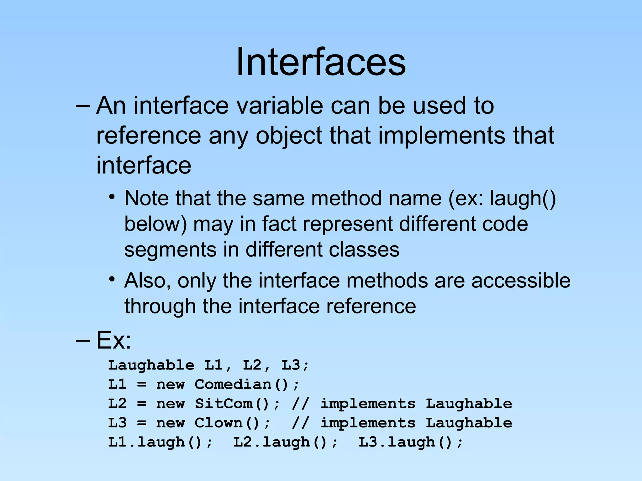 Interfaces
– An interface variable can be used to
reference any object that implements that
interface
• Note that the same method name (ex: laugh()
below) may in fact represent different code
segments in different classes
• Also, only the interface methods are accessible
through the interface reference
– Ex:
Laughable L1, L2, L3;
L1 = new Comedian();
L2 = new SitCom(); // implements Laughable
L3 = new Clown(); // implements Laughable
L1.laugh(); L2.laugh(); L3.laugh();
 