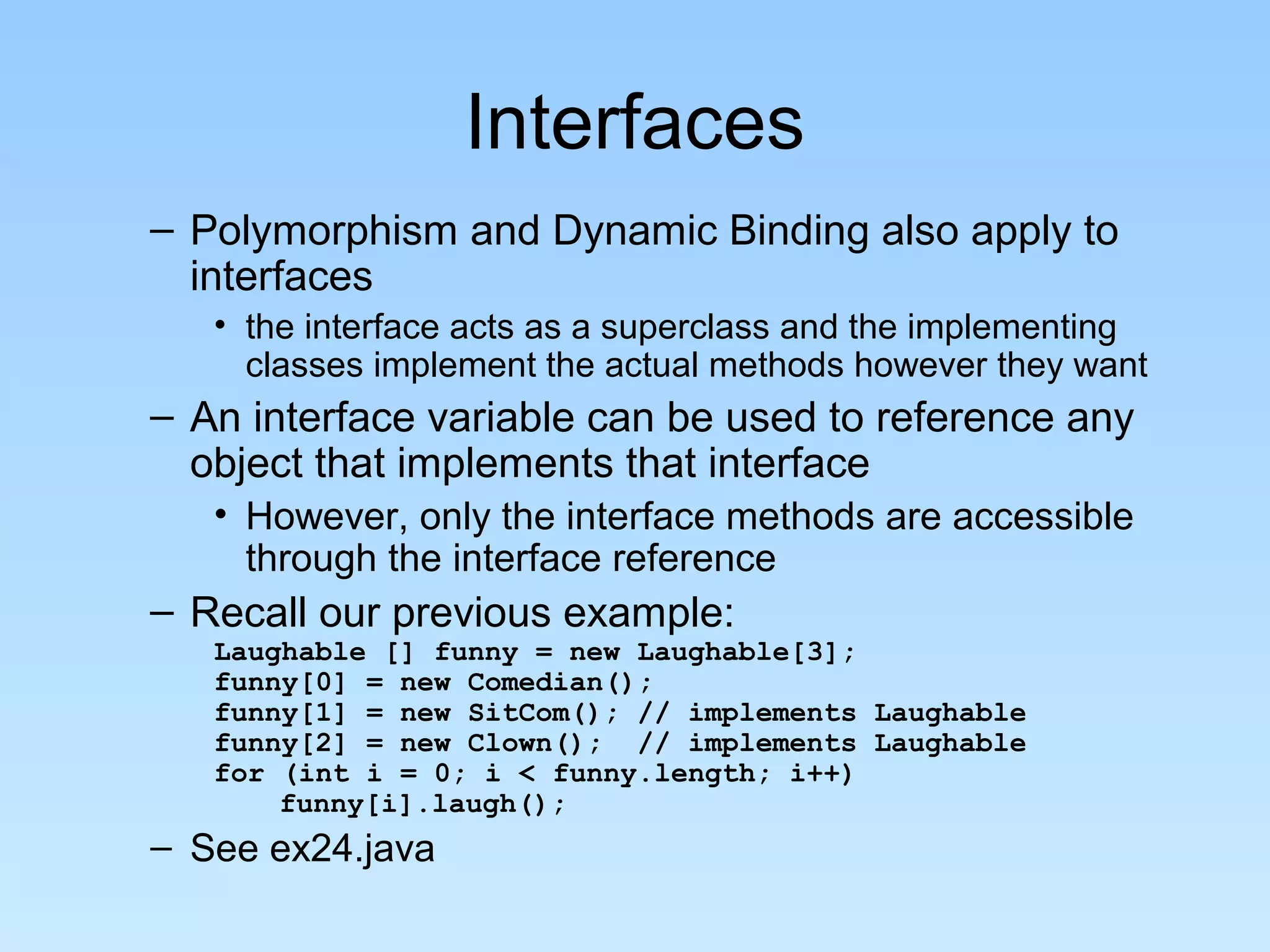 Interfaces
– Polymorphism and Dynamic Binding also apply to
interfaces
• the interface acts as a superclass and the implementing
classes implement the actual methods however they want
– An interface variable can be used to reference any
object that implements that interface
• However, only the interface methods are accessible
through the interface reference
– Recall our previous example:
Laughable [] funny = new Laughable[3];
funny[0] = new Comedian();
funny[1] = new SitCom(); // implements Laughable
funny[2] = new Clown(); // implements Laughable
for (int i = 0; i < funny.length; i++)
funny[i].laugh();
– See ex24.java
 