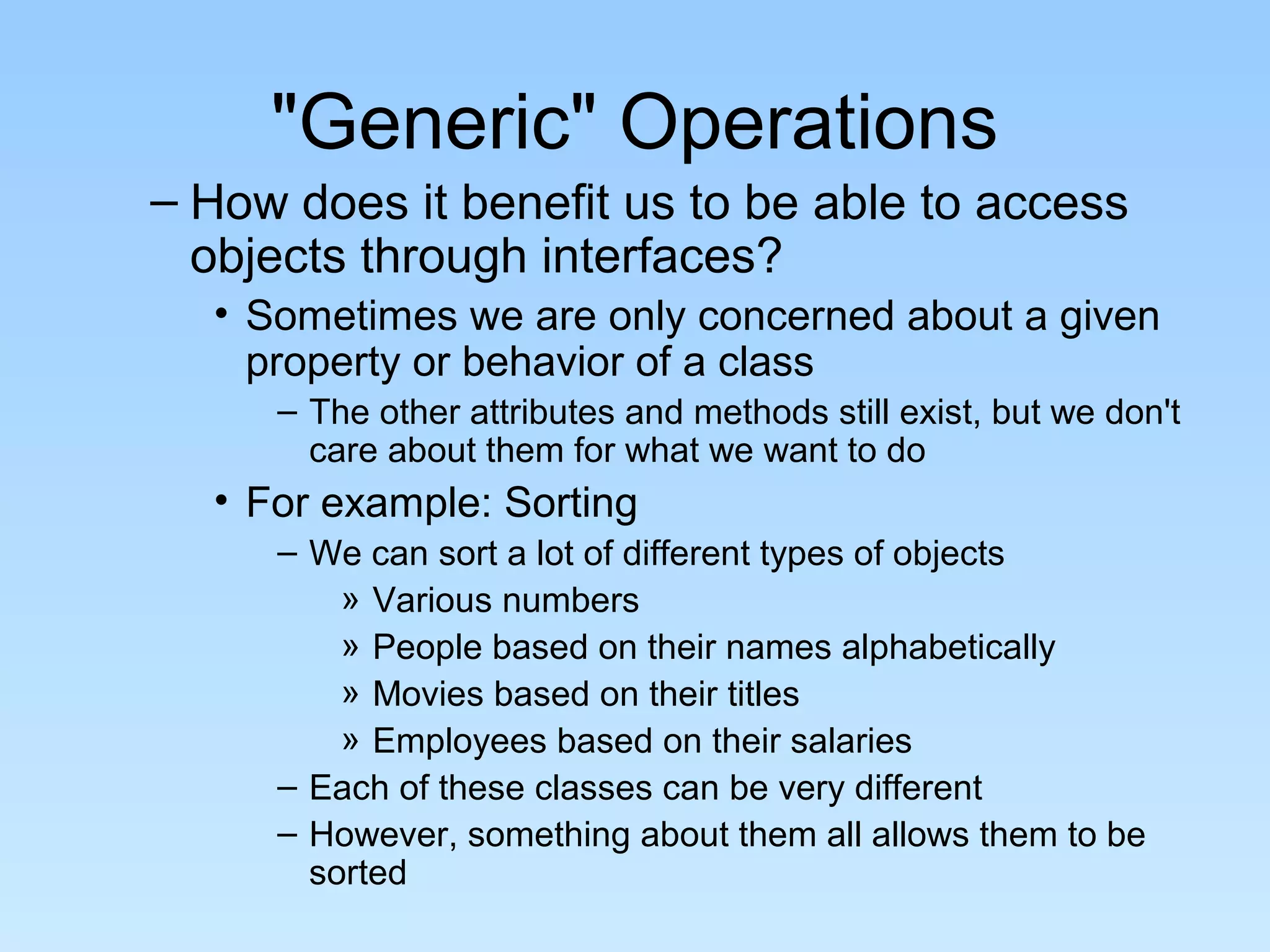 "Generic" Operations
– How does it benefit us to be able to access
objects through interfaces?
• Sometimes we are only concerned about a given
property or behavior of a class
– The other attributes and methods still exist, but we don't
care about them for what we want to do
• For example: Sorting
– We can sort a lot of different types of objects
» Various numbers
» People based on their names alphabetically
» Movies based on their titles
» Employees based on their salaries
– Each of these classes can be very different
– However, something about them all allows them to be
sorted
 