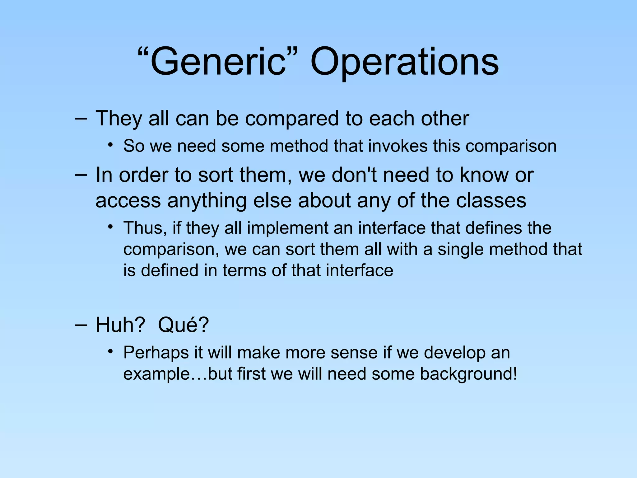 “Generic” Operations
– They all can be compared to each other
• So we need some method that invokes this comparison
– In order to sort them, we don't need to know or
access anything else about any of the classes
• Thus, if they all implement an interface that defines the
comparison, we can sort them all with a single method that
is defined in terms of that interface
– Huh? Qué?
• Perhaps it will make more sense if we develop an
example…but first we will need some background!
 