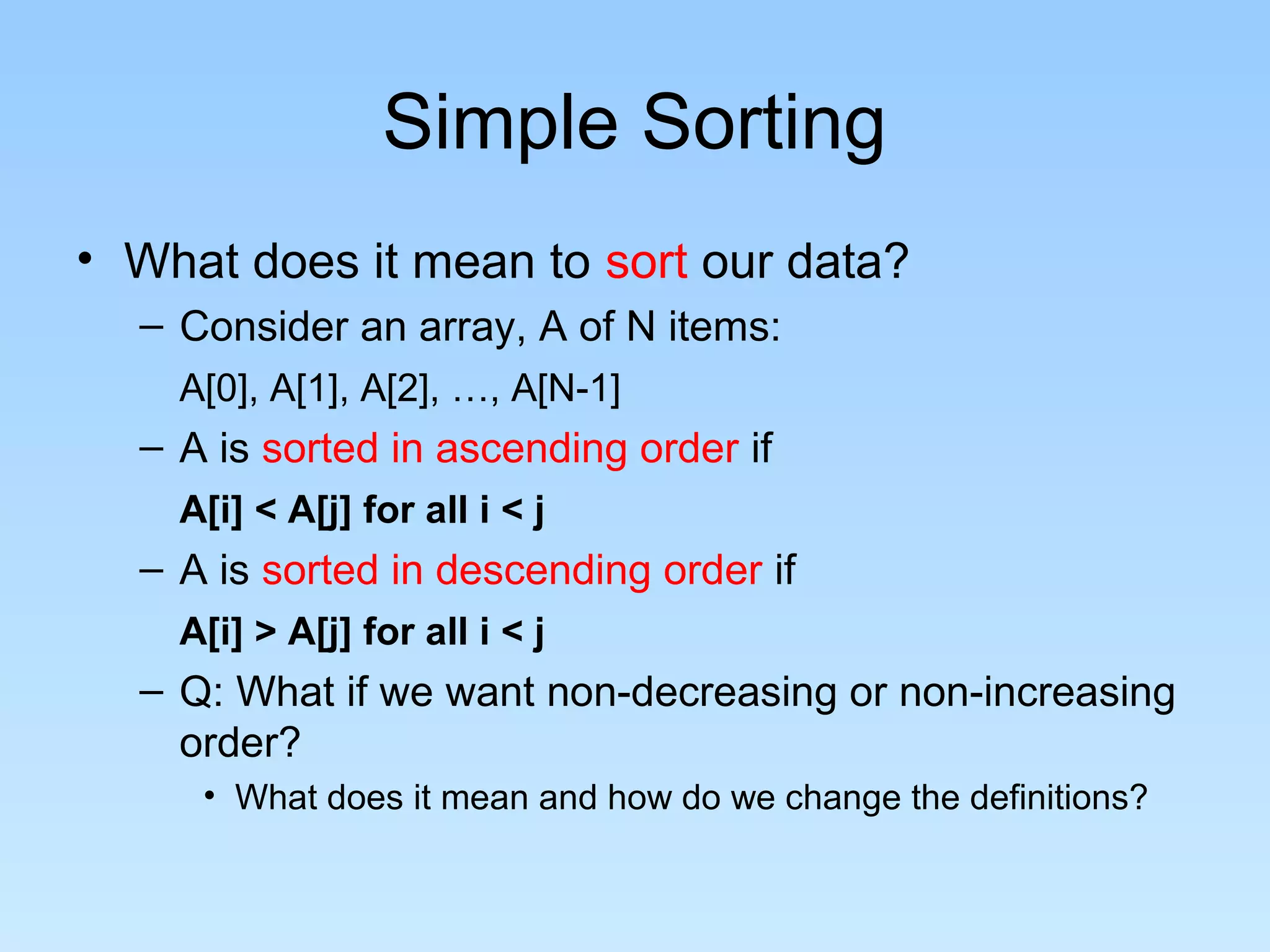 Simple Sorting
• What does it mean to sort our data?
– Consider an array, A of N items:
A[0], A[1], A[2], …, A[N-1]
– A is sorted in ascending order if
A[i] < A[j] for all i < j
– A is sorted in descending order if
A[i] > A[j] for all i < j
– Q: What if we want non-decreasing or non-increasing
order?
• What does it mean and how do we change the definitions?
 