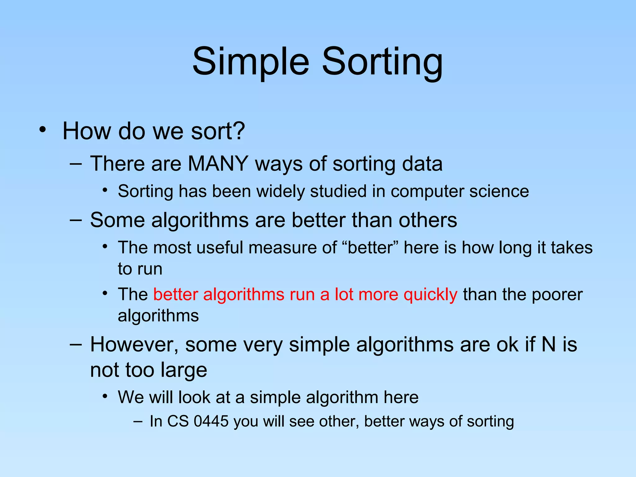 Simple Sorting
• How do we sort?
– There are MANY ways of sorting data
• Sorting has been widely studied in computer science
– Some algorithms are better than others
• The most useful measure of “better” here is how long it takes
to run
• The better algorithms run a lot more quickly than the poorer
algorithms
– However, some very simple algorithms are ok if N is
not too large
• We will look at a simple algorithm here
– In CS 0445 you will see other, better ways of sorting
 
