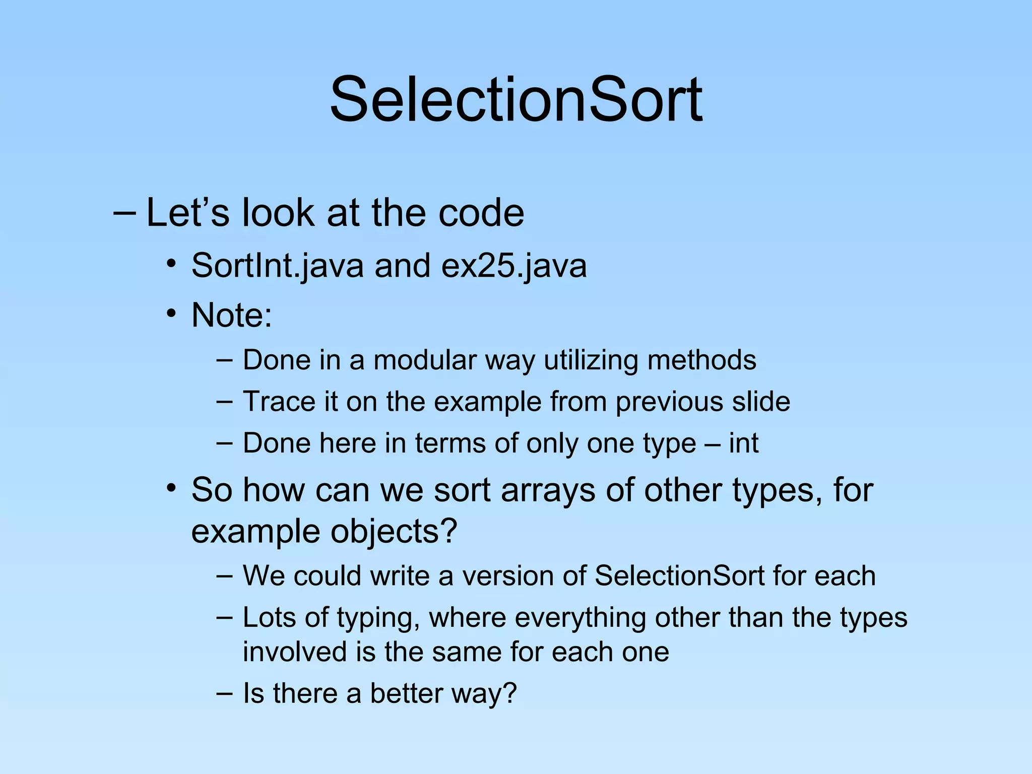 SelectionSort
– Let’s look at the code
• SortInt.java and ex25.java
• Note:
– Done in a modular way utilizing methods
– Trace it on the example from previous slide
– Done here in terms of only one type – int
• So how can we sort arrays of other types, for
example objects?
– We could write a version of SelectionSort for each
– Lots of typing, where everything other than the types
involved is the same for each one
– Is there a better way?
 