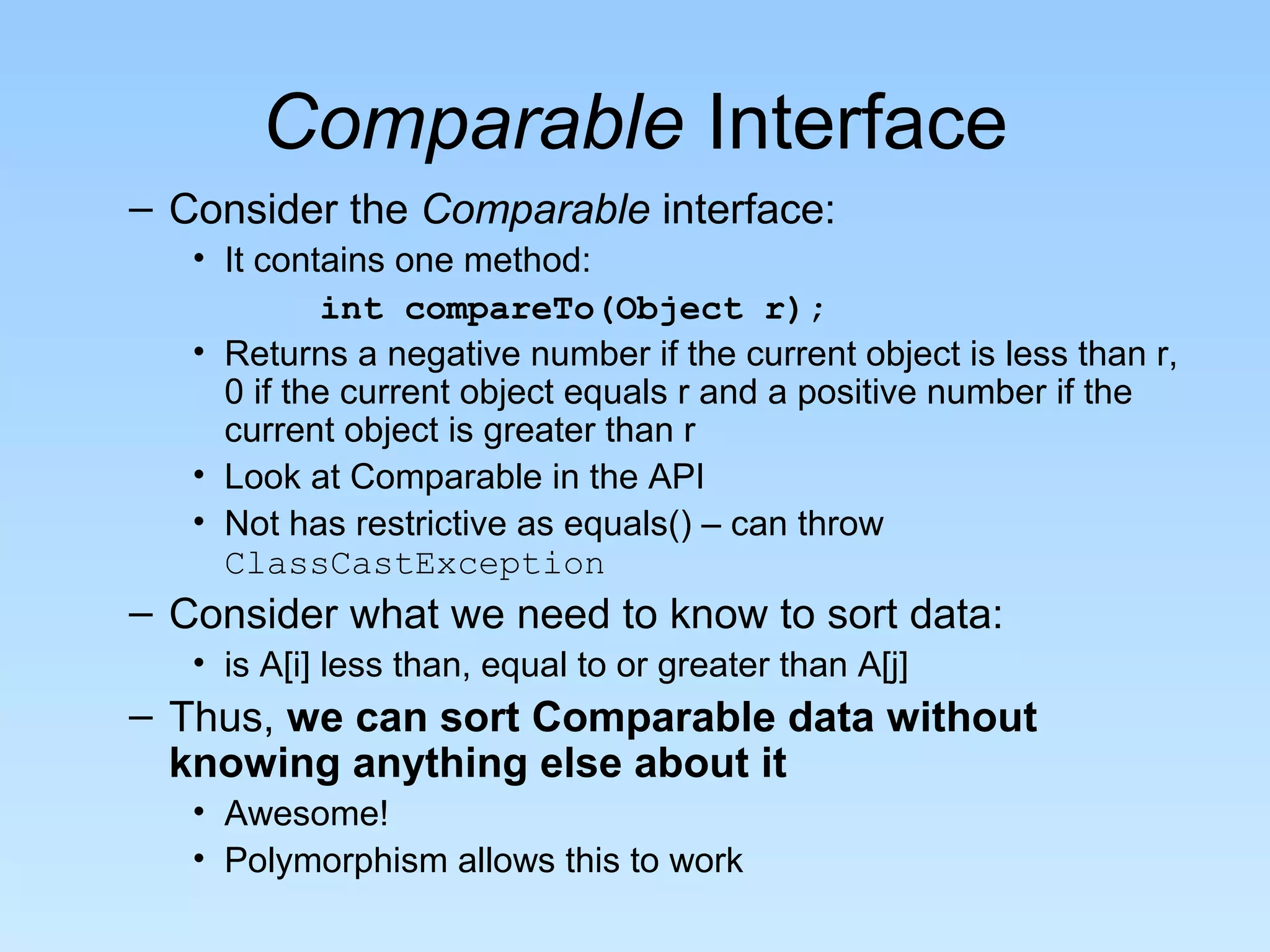 Comparable Interface
– Consider the Comparable interface:
• It contains one method:
int compareTo(Object r);
• Returns a negative number if the current object is less than r,
0 if the current object equals r and a positive number if the
current object is greater than r
• Look at Comparable in the API
• Not has restrictive as equals() – can throw
ClassCastException
– Consider what we need to know to sort data:
• is A[i] less than, equal to or greater than A[j]
– Thus, we can sort Comparable data without
knowing anything else about it
• Awesome!
• Polymorphism allows this to work
 