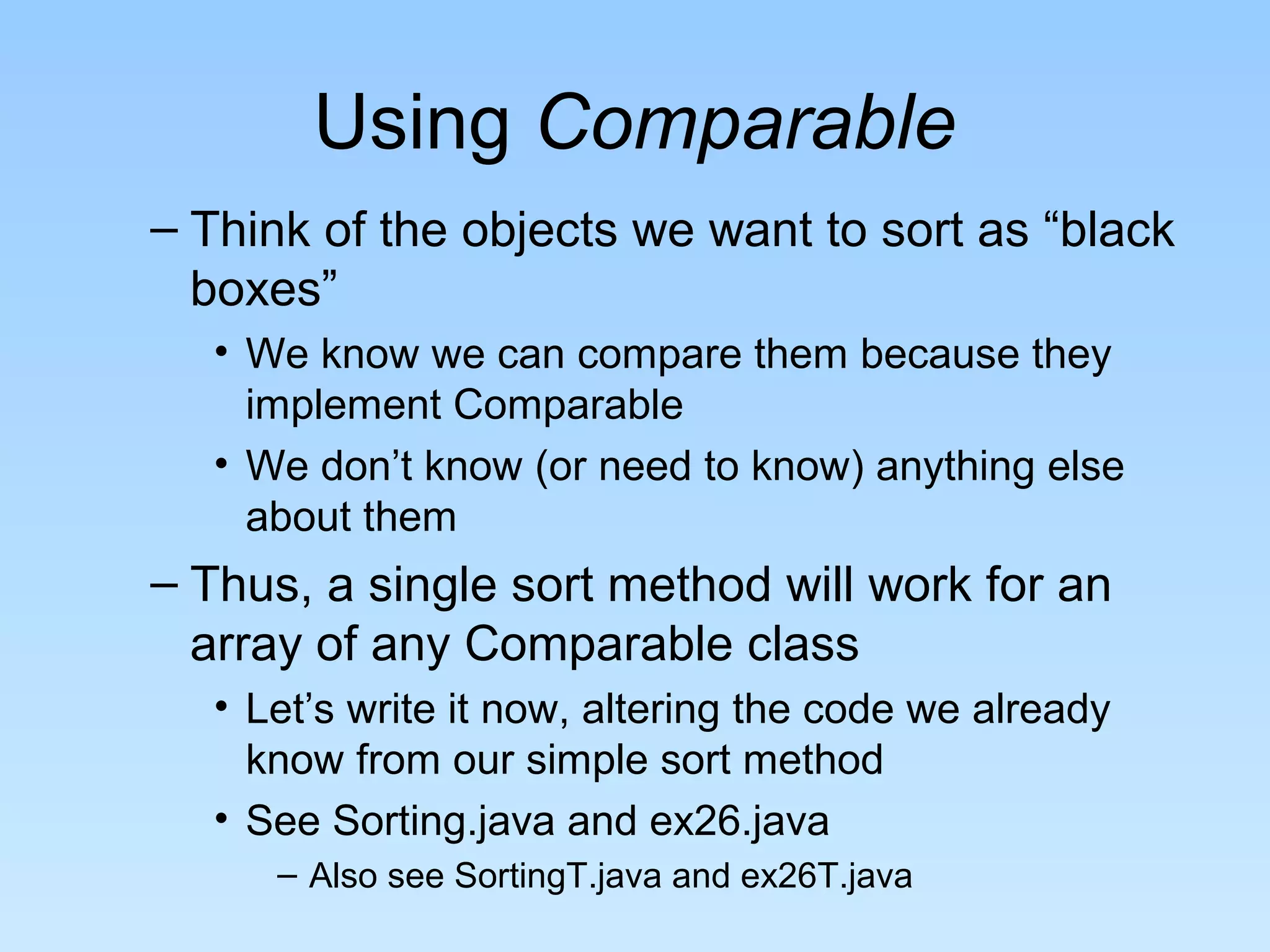 Using Comparable
– Think of the objects we want to sort as “black
boxes”
• We know we can compare them because they
implement Comparable
• We don’t know (or need to know) anything else
about them
– Thus, a single sort method will work for an
array of any Comparable class
• Let’s write it now, altering the code we already
know from our simple sort method
• See Sorting.java and ex26.java
– Also see SortingT.java and ex26T.java
 