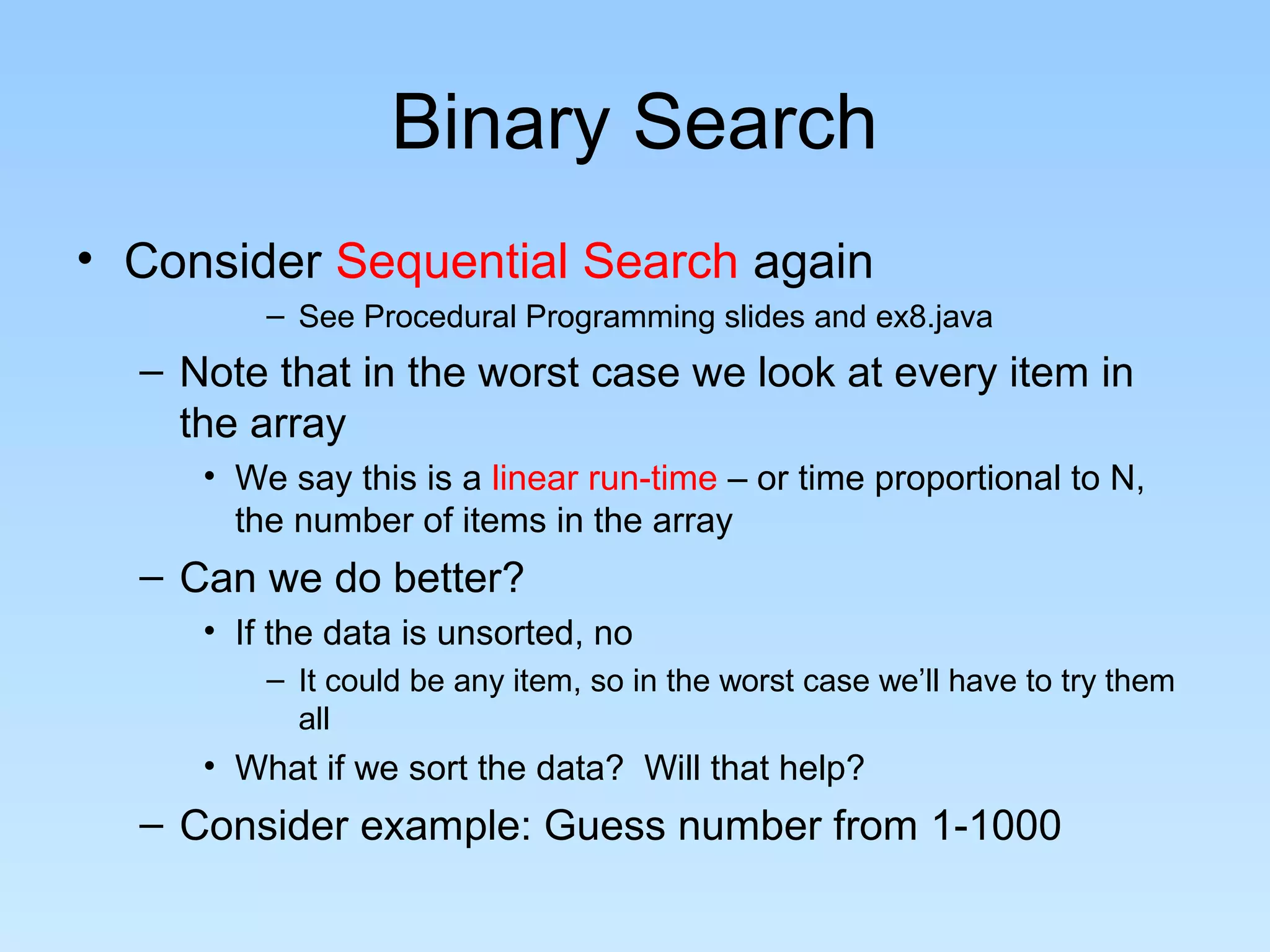 Binary Search
• Consider Sequential Search again
– See Procedural Programming slides and ex8.java
– Note that in the worst case we look at every item in
the array
• We say this is a linear run-time – or time proportional to N,
the number of items in the array
– Can we do better?
• If the data is unsorted, no
– It could be any item, so in the worst case we’ll have to try them
all
• What if we sort the data? Will that help?
– Consider example: Guess number from 1-1000
 