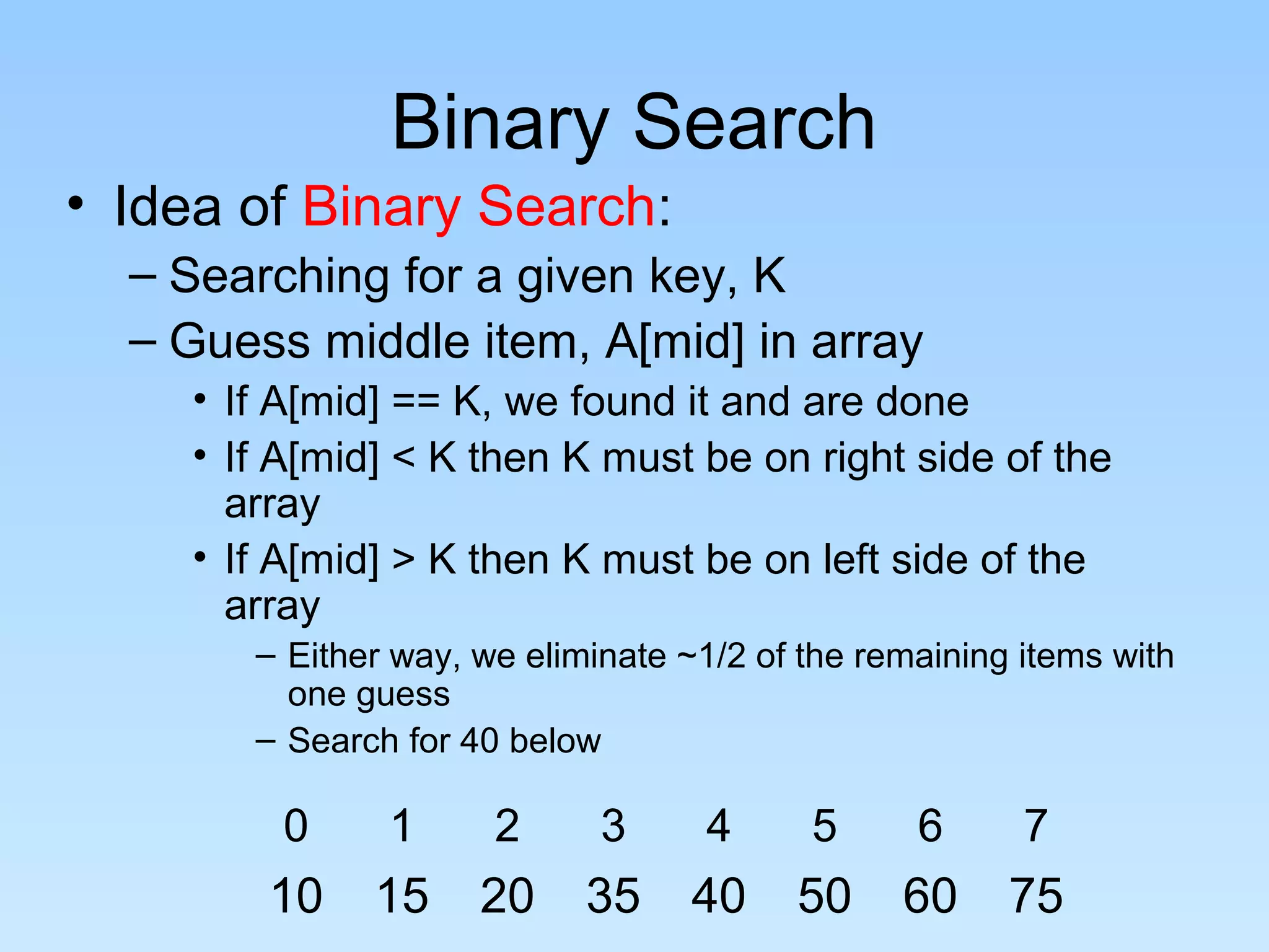 Binary Search
• Idea of Binary Search:
– Searching for a given key, K
– Guess middle item, A[mid] in array
• If A[mid] == K, we found it and are done
• If A[mid] < K then K must be on right side of the
array
• If A[mid] > K then K must be on left side of the
array
– Either way, we eliminate ~1/2 of the remaining items with
one guess
– Search for 40 below
0 1 2 3 4 5 6 7
10 15 20 35 40 50 60 75
 