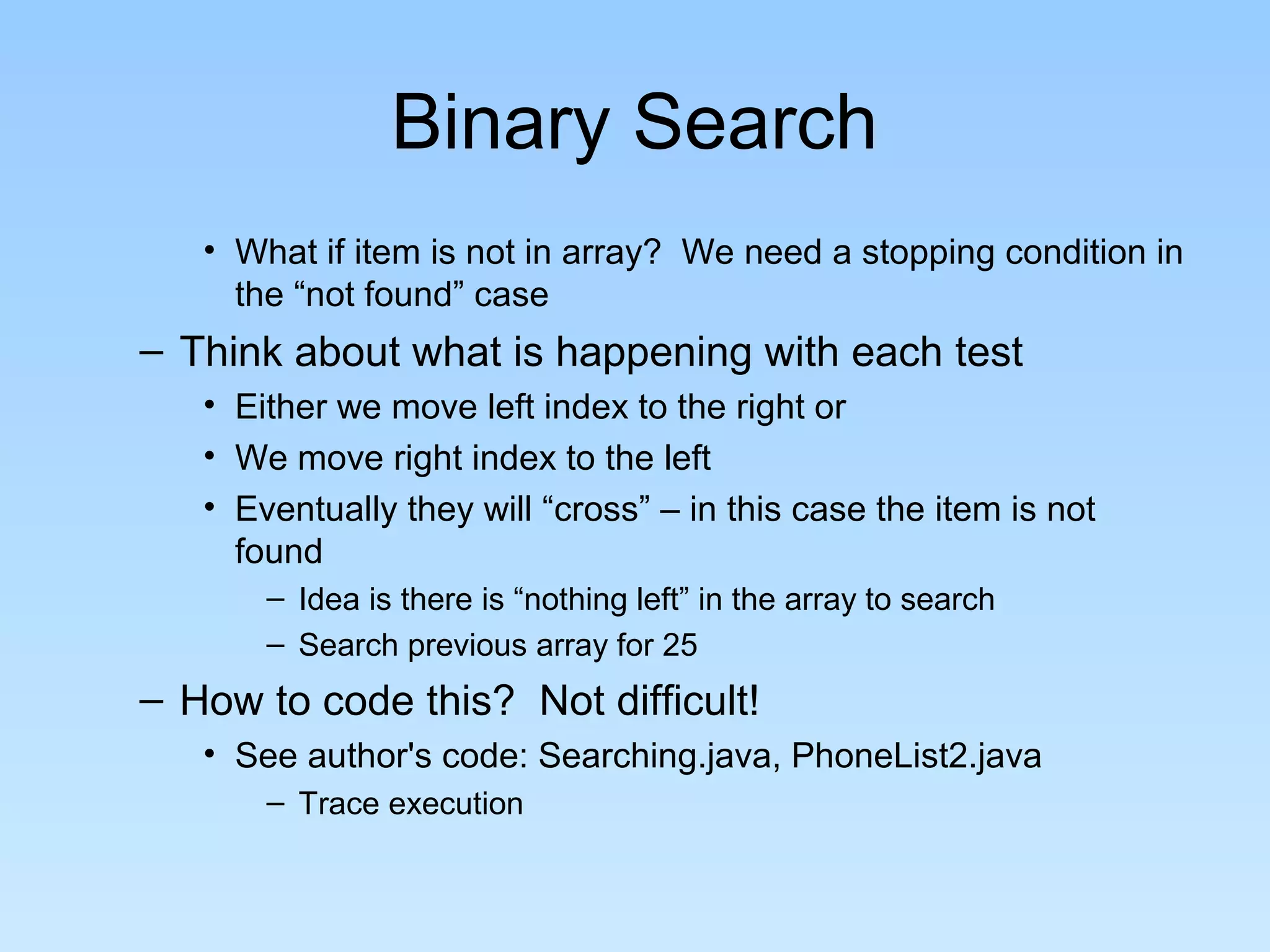 Binary Search
• What if item is not in array? We need a stopping condition in
the “not found” case
– Think about what is happening with each test
• Either we move left index to the right or
• We move right index to the left
• Eventually they will “cross” – in this case the item is not
found
– Idea is there is “nothing left” in the array to search
– Search previous array for 25
– How to code this? Not difficult!
• See author's code: Searching.java, PhoneList2.java
– Trace execution
 
