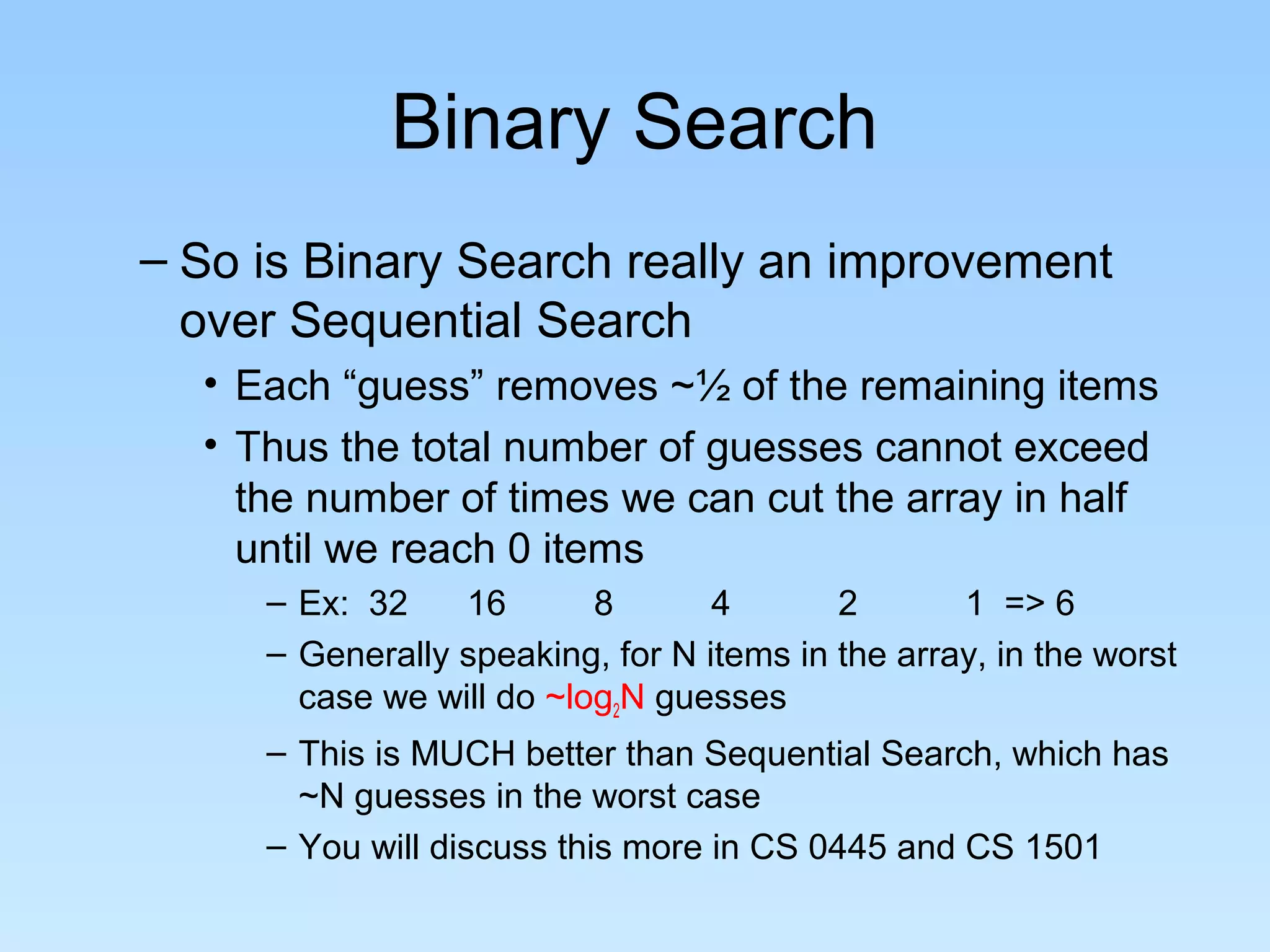 Binary Search
– So is Binary Search really an improvement
over Sequential Search
• Each “guess” removes ~½ of the remaining items
• Thus the total number of guesses cannot exceed
the number of times we can cut the array in half
until we reach 0 items
– Ex: 32 16 8 4 2 1 => 6
– Generally speaking, for N items in the array, in the worst
case we will do ~log2N guesses
– This is MUCH better than Sequential Search, which has
~N guesses in the worst case
– You will discuss this more in CS 0445 and CS 1501
 