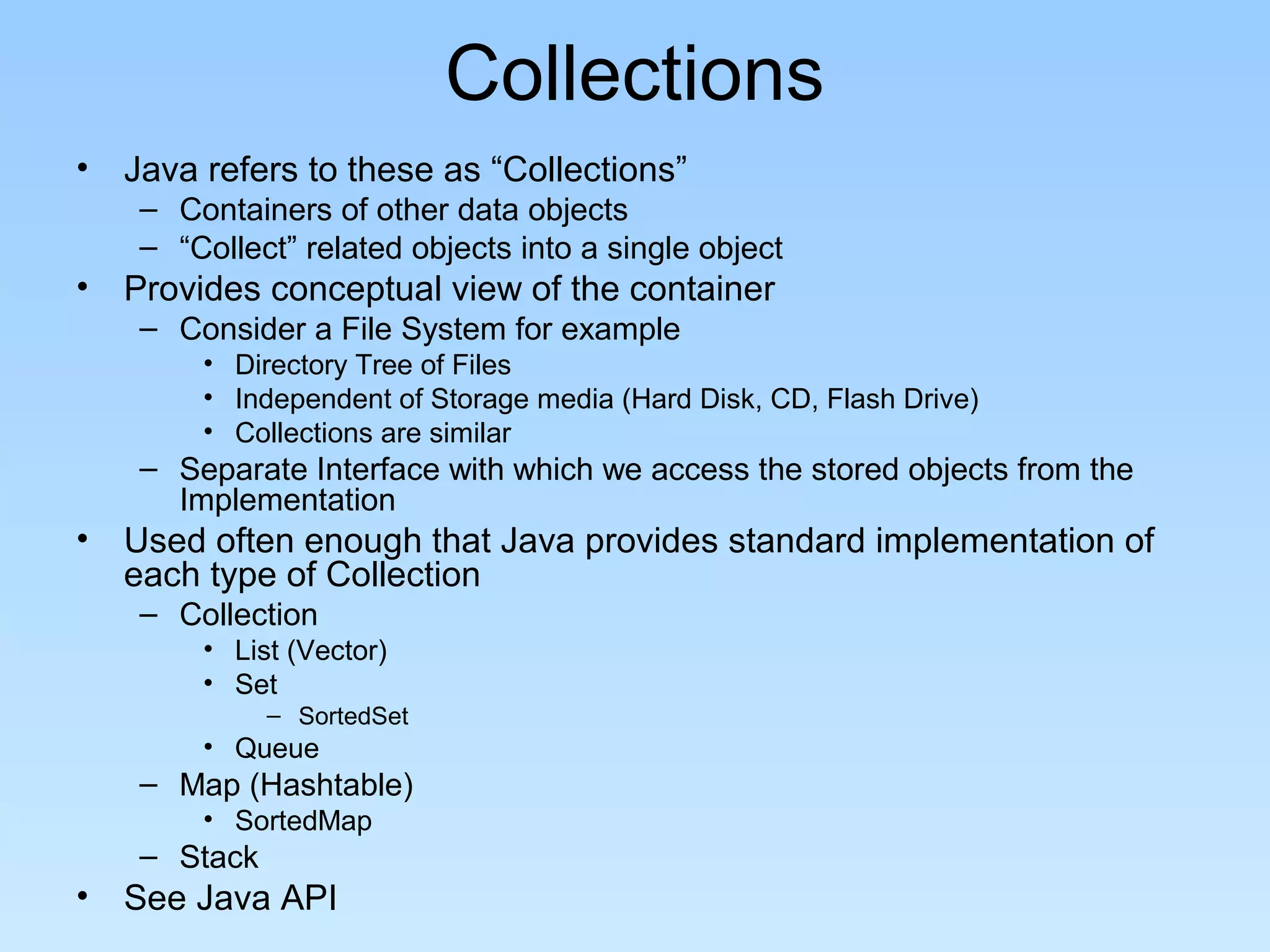 Collections
• Java refers to these as “Collections”
– Containers of other data objects
– “Collect” related objects into a single object
• Provides conceptual view of the container
– Consider a File System for example
• Directory Tree of Files
• Independent of Storage media (Hard Disk, CD, Flash Drive)
• Collections are similar
– Separate Interface with which we access the stored objects from the
Implementation
• Used often enough that Java provides standard implementation of
each type of Collection
– Collection
• List (Vector)
• Set
– SortedSet
• Queue
– Map (Hashtable)
• SortedMap
– Stack
• See Java API
 