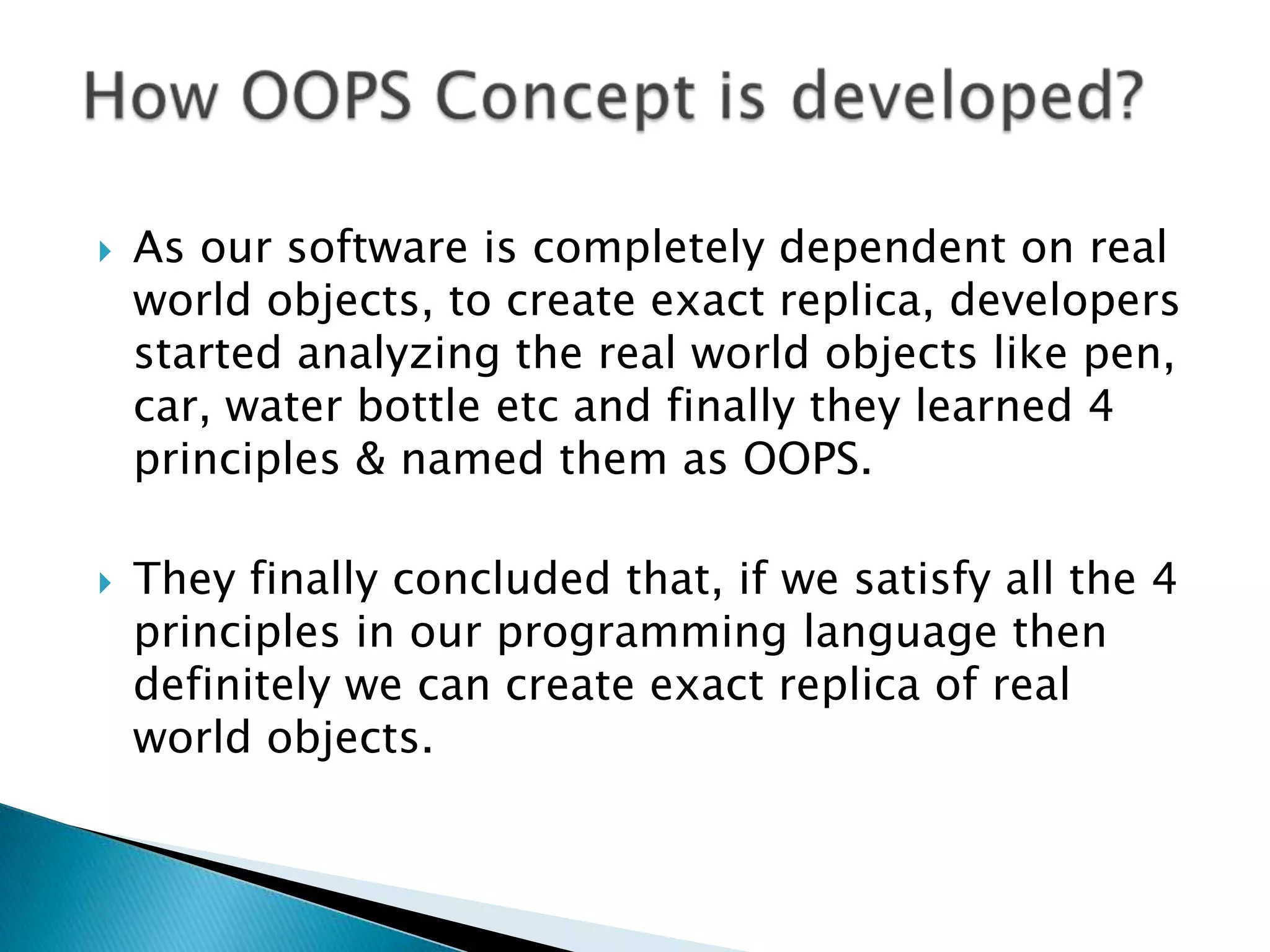  As our software is completely dependent on real
world objects, to create exact replica, developers
started analyzing the real world objects like pen,
car, water bottle etc and finally they learned 4
principles & named them as OOPS.
 They finally concluded that, if we satisfy all the 4
principles in our programming language then
definitely we can create exact replica of real
world objects.
 