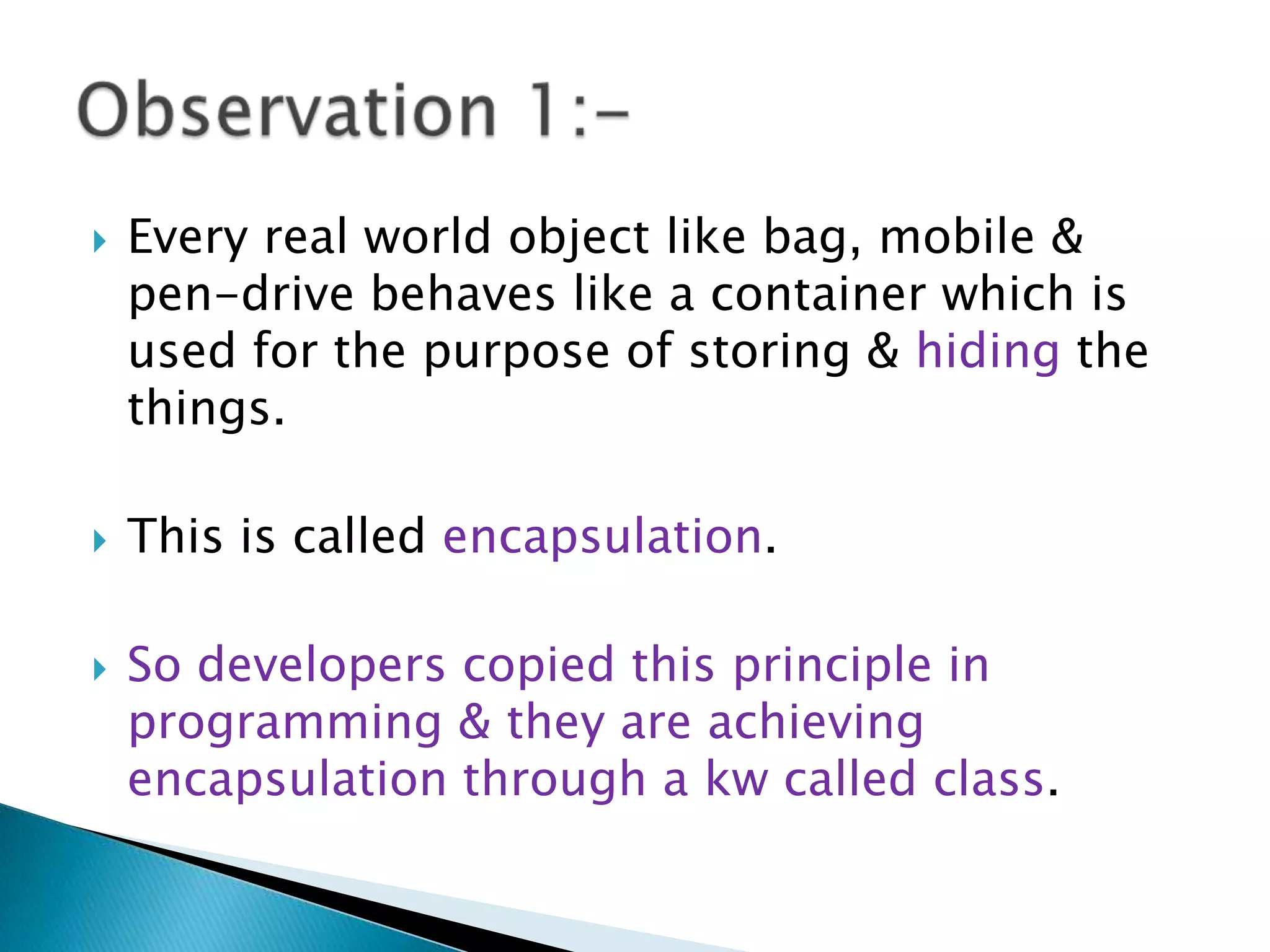  Every real world object like bag, mobile &
pen-drive behaves like a container which is
used for the purpose of storing & hiding the
things.
 This is called encapsulation.
 So developers copied this principle in
programming & they are achieving
encapsulation through a kw called class.
 