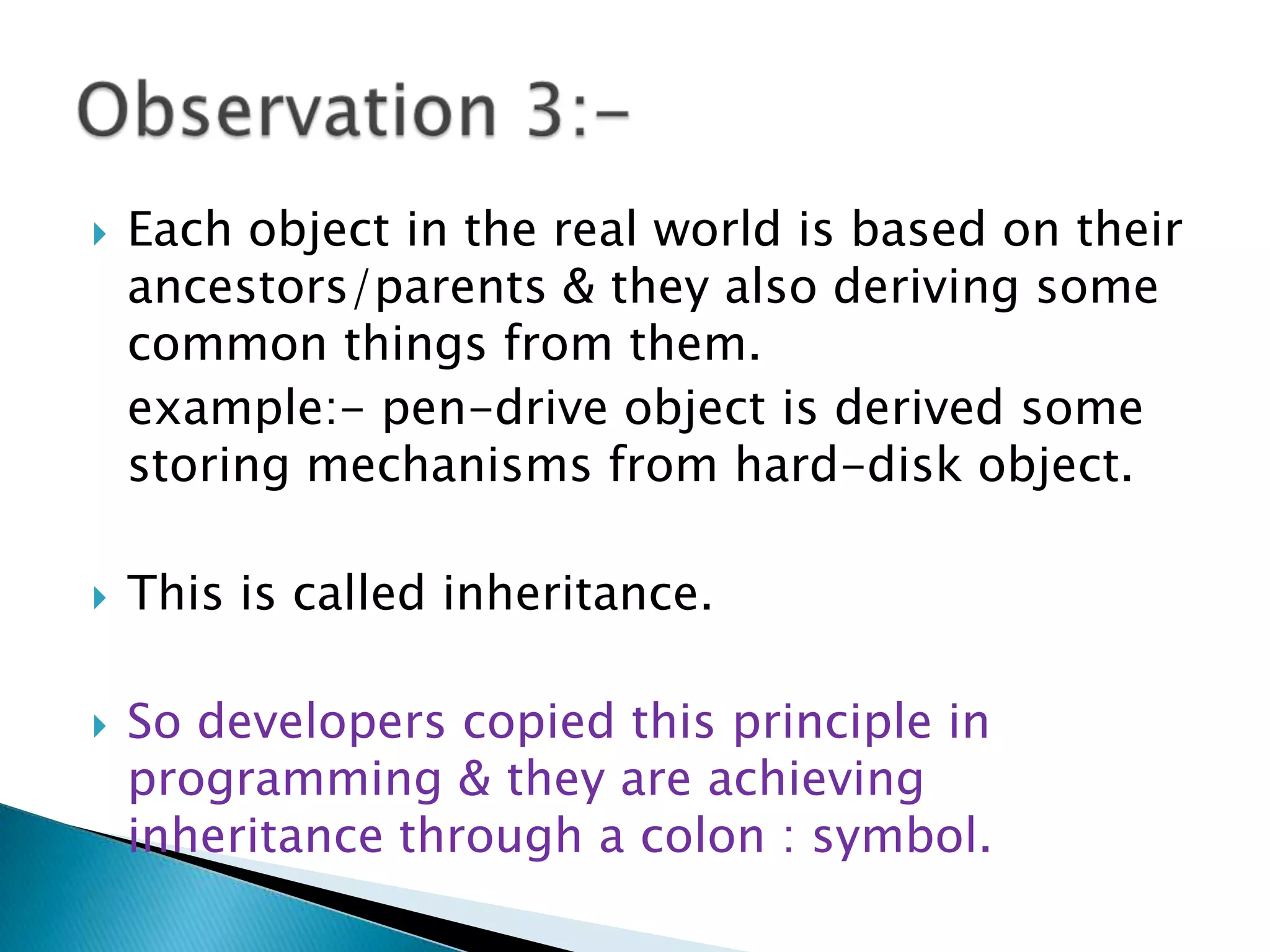  Each object in the real world is based on their
ancestors/parents & they also deriving some
common things from them.
example:- pen-drive object is derived some
storing mechanisms from hard-disk object.
 This is called inheritance.
 So developers copied this principle in
programming & they are achieving
inheritance through a colon : symbol.
 