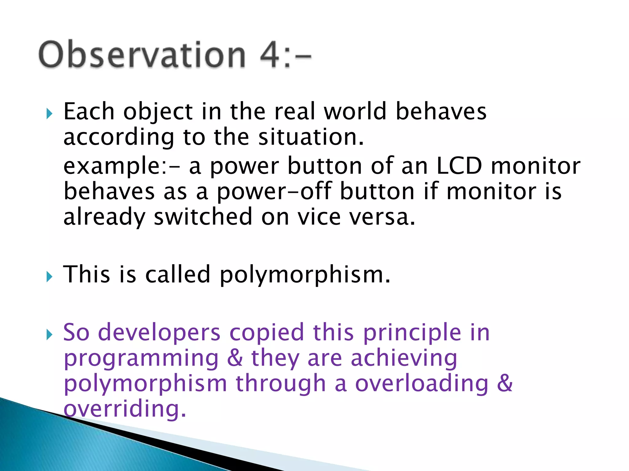  Each object in the real world behaves
according to the situation.
example:- a power button of an LCD monitor
behaves as a power-off button if monitor is
already switched on vice versa.
 This is called polymorphism.
 So developers copied this principle in
programming & they are achieving
polymorphism through a overloading &
overriding.
 