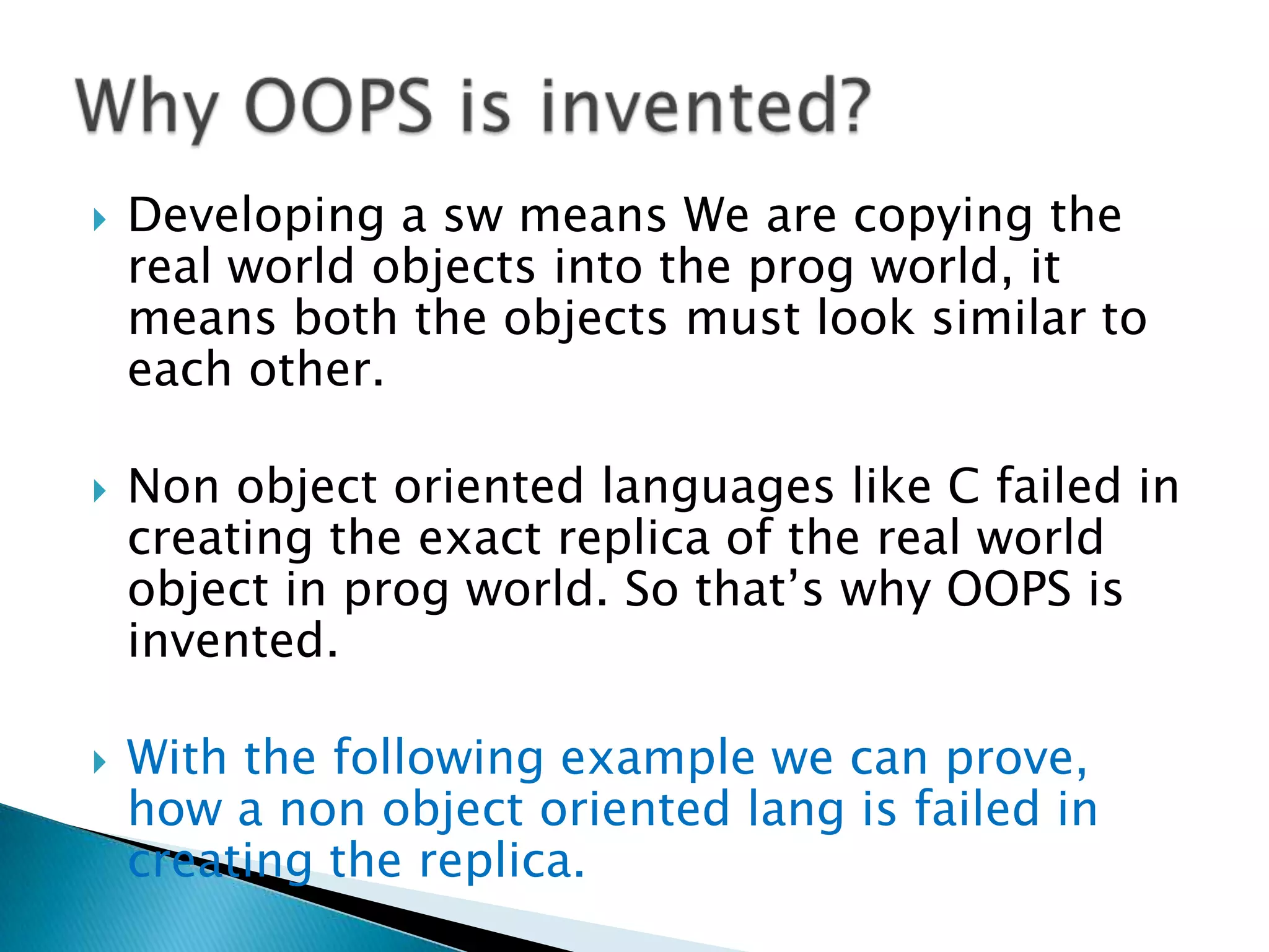  Developing a sw means We are copying the
real world objects into the prog world, it
means both the objects must look similar to
each other.
 Non object oriented languages like C failed in
creating the exact replica of the real world
object in prog world. So that’s why OOPS is
invented.
 With the following example we can prove,
how a non object oriented lang is failed in
creating the replica.
 