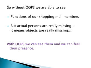 So without OOPS we are able to see
 Functions of our shopping mall members
 But actual persons are really missing…
it means objects are really missing…
With OOPS we can see them and we can feel
their presence.
 