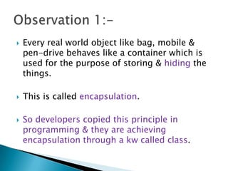  Every real world object like bag, mobile &
pen-drive behaves like a container which is
used for the purpose of storing & hiding the
things.
 This is called encapsulation.
 So developers copied this principle in
programming & they are achieving
encapsulation through a kw called class.
 