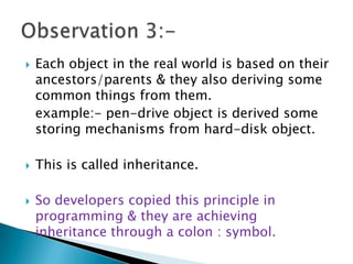  Each object in the real world is based on their
ancestors/parents & they also deriving some
common things from them.
example:- pen-drive object is derived some
storing mechanisms from hard-disk object.
 This is called inheritance.
 So developers copied this principle in
programming & they are achieving
inheritance through a colon : symbol.
 