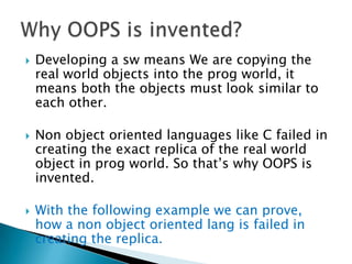  Developing a sw means We are copying the
real world objects into the prog world, it
means both the objects must look similar to
each other.
 Non object oriented languages like C failed in
creating the exact replica of the real world
object in prog world. So that’s why OOPS is
invented.
 With the following example we can prove,
how a non object oriented lang is failed in
creating the replica.
 